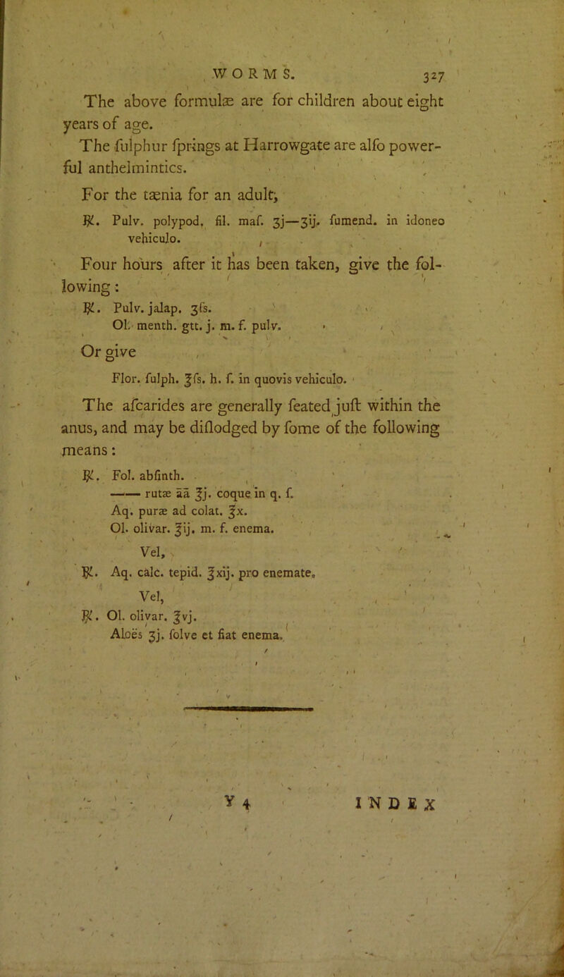 WORMS. \ ‘ I The above formulae are for children about eight years of age. The fulphur fprings at Harrowgate are alfo power- ful anthelmintics. ■ ' ' For the taenia for an adult; ‘ ' W-. Pulv. polypod. fil. maf. 3]—3!]. fumend. in Idoneo vehiculo. ,. Four hours after it has been taken, give the fol- lowing : ' / ■i Jj!.. Pulv. jalap. 3fs. -r > 01. menth. gtt. j. ra. f. pulv. • / Or give , , , ' Flor. fulph. Jfs. h. f. in quovis vehiculo. ' The afcarides are generally feated juft within the anus, and may be dillodged by fome of the following means: Fol. abfinth. , rutae aa ^j. coque in q. f. Aq. purae ad colat. ^x. 01. olivar. ^ij. m. f. enema. Vel, . pi. Aq. calc, tepid. |xij. pro enemate. Vel, pi. 01. olivar. ^vj. Aloes 3j. folve et fiat enema. * » • • I * ' ' N I ^ / y 4 INDEX