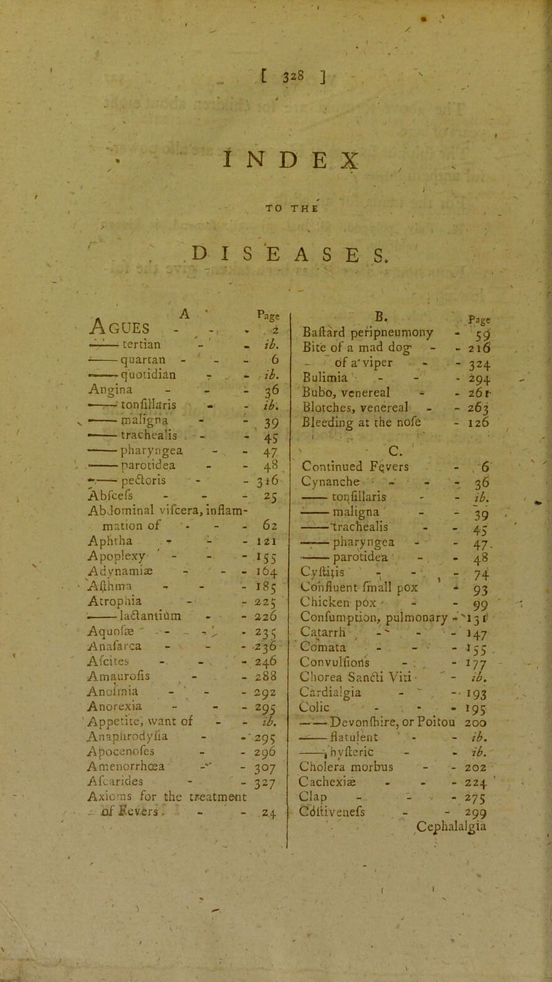 . L 328 ] - Index TO > : .D I S E A ^ ' Agues - Page - 2 — tertian - ■: quartan - ’ - - 6 — quotidian r . - f ib. Angina - ■ tonfiHaris , > - - ib\ - - maligna - -, 39 — trachealis , - - - 45 i-pharyngea - 47 parotidea - 48. —• peftoris - 316 Abfcefs - 2S Abdominal vifcera, inflam- mation of • - 62 Apbtha ^ - - 121 Apoplexy ' - - 155 Advnamiae - 164 'Aa'hnra - 185 Atrophia - 225 laflantiOm - 226 Aquofe ' - - ~ -r ^ - 235 Anafarca - -236- Afcites ' - 246 Amaurofis _ - - 288 Anoimia - 292 Anorexia - 29s Appetite, want of - il Anaplirodylia .-295 Apocenofes - 296 Amenorrhoea - 307 Aftarides - 327 Axioms for the treatment / ' of Severs r ' - ' - .24 I THE A S E,S. B. .Page Baftard pefipneumony - 59 Bite of a mad dog- - 216 of a'viper - 324 Bulimia'- - 294 'Bubo, venereal • 261- Blotches, venereal - 263 Bleeding at the nofe - 126 ' ' ■ c. ' ■ Continued Fqvers • ,-6 Cynanche • - ' - - 36 toqfillaris - ib. maligna - 39 -trachealis - 45 —;—^pharyngea - 47- parotidea - 48 Cyllitis - - , - 74 Confluent fmall pox 93 Chicken pOx' - 99 Confumption, pulmonary '131; Catarrh -' - H7 Comata - '55 - Convulfioris - ; , - ^77 Chorea SanfU Viti ■ - ib. Cardialgia - ' ^ -- 193 Colic • 195 ——Devonfliire, or Poitou 200 — flatulent * - - ib. i’hvfteric ib. Cholera morbus 202 Cachexias - 224 Clap - - . - 275 Cdltivenefs 299 '• < Cephalalgia