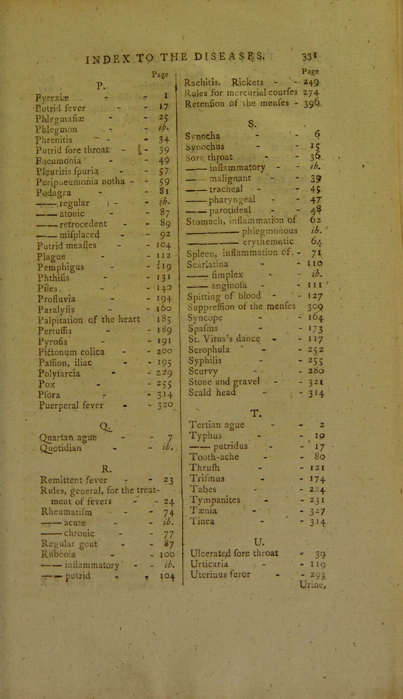 Pyrexije r =■ Putrid fever . - Plilegmafia: * ” Phlegmon - ,  Phrenicis ~ - Putrid fore throat - Paeumonia - ^ - Plguritis fpuria Pcripueumohia notha - Podagra —r.regular i - atonic retrocedent —— mifplaced Putrid meafles - Plague Pemphigus Phthifis - . - Piles, , - Profluvia Paralyfis Palpitation of the heart PertulTis Ppofis Piftonum colica Paffion, iliac - ' - Polylarcia Pox Pfora r Puerperal fever’ ' Quartan ague - - 7 Quotidian - - ib. R. Remittent fever 7 * 23 Rules, general, for the treat- ment of fevers - - 24 Rheumatii’m - - 74 —r— acute - - ib. chronic - - 77 Regular gout - - 87 Rubfcola - - I Ob •——inflammatory' - - ib. putrid « 9 104 Page 1 M 25 ib. 34 39 49 57 59 St ib. 87 89 92 104 112 119 »3i 140 194 60 185 189 191 200 195 2^9 255 314 ^20 Page Rachitis. Rickets - ' - 249 Rules for mercurial courfes 274 Retenfion of ihe menfes - 39^ s. Svnocha - ■ ‘ - Synochus - Sore^thj-oat inflammatory - -malignant —— tracheal ' - pharyngeal parotideal Stomach, inflammation of — phlegmonous erythematic Spleen, inflammation of. - Scarlatina 7 fimplex —^— anginofa Spitting of blood - ' - Suppreflion of the menfes Syncope - • - Spafms St. Vitus’s dance - Scrophula Syphilis Scurvy _ - - , Stone and gravel Scald head ■- . - T. Tertian ague Typhus — putridus Tooth-ache Thrufli Trifmus Tabes Tympanites Tmnia - Tinea ' • U. Ulceratc4 fore throat Urticaria t - Uteriuus furor 6 3^ ib^ ' 39 45 47 48 62 ib.' 64 7* no ib. Ill' 127 309 164 *73 117 252 255 280 321 3‘4 2 10 ' 17 80 121 174 2-4 231 327 3‘4 ' 39 - 119 - 293. Urine, 1