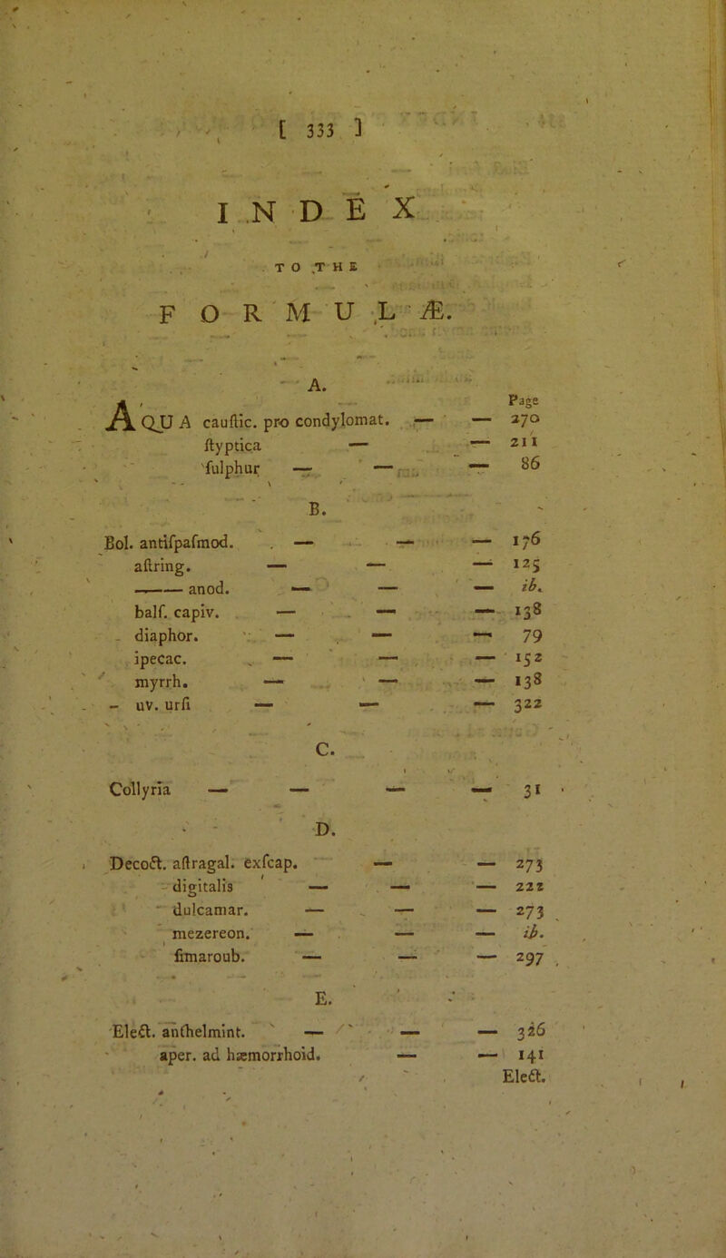 I N D E X ,/ T O .T H E F O R M U ,L i?:. A. QJJ A cauftic. pro condylomat. ■— — Page 270 ftyptica — 21 I 'fulphur —r — .. 86 B. ' Bol. antifpafmcxl. —• —• — 176 allring. — — 125 — anod. — — — half, capiv. — — — 138 - diaphor. v . — — 79 ipecac, , — — 152 myrrh. — •— 138 - uv. urfi — — 322 C. Collyria — — 3‘ D. Decoft. aftragal. exfcap. — — 273 digitalis — ' — 222 • dulcaniar. — ^ — — 273 ^ mezereon. — — — ih. fimaroub. — —• — 297 E. '* ■ Eleft. anlhelmint. — _ — 326 aper. ad hamorrhoid. — — 141 / , Elea.