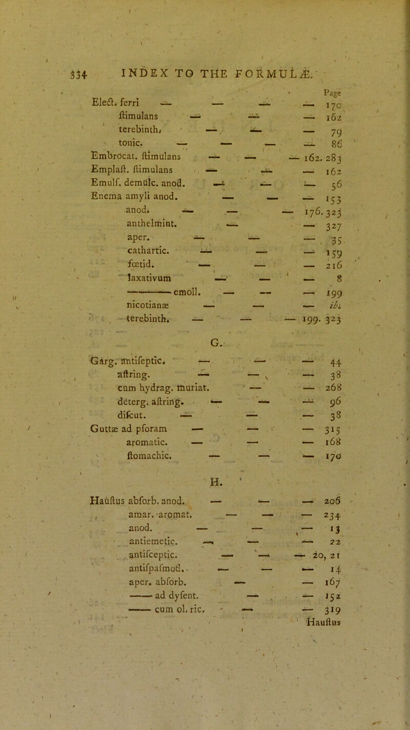 f ( SH INDEX TO THE FORMULi:.' Eledl. ferri ~ — > Page — 170 ftimulans 162 terebinthj ' —, — 79 tonic. — — — 86 Embrocat. ftimulans — — 162. 283 Emplaft. ftimulans /, — ' — 162 Emulf. demtilc. anod. — i.i_ •— 56 Enema amyli anod. — — K3 anod. ~ ,— — 176.323 antheliiiint. — — 327 aper. — — — . 35 cathartic. — — 159 foetid. ' — — 216 laxativum — — ■ — 8 ■ emoll. — — 199 nicotianae — — — ibi ^ ■: , - terebinth. —■ — — J99- 323 G. Girg.'a'ntifeptic. — r  ' •— ~ 44 aftring. — ' \ - 38 cum hydrag. ttiuriat. * — 268 dfiterg; aftring. “ ' — 96 difcut. ~ — - 38 Guttae ad pforam —- 1- — 315 aromatic. — — — 168 ' . ftomachic. — — — 170 ' H. Hahftus abfoxb. anod. — — 206 , amar. -aromat. — — — 23+ ^ ,, anod. — — — 13 _ antiemetic. —. — 22 , antifceptic. — 20, 21 antifpafmod.- —• — 14 aper. abforb. - 167 ad dyfent. ~ .. ■ — ——- cum ol. ric. — — 3»9 - '-.ft . , I 1 ' Hauftus ■ • \ , 1