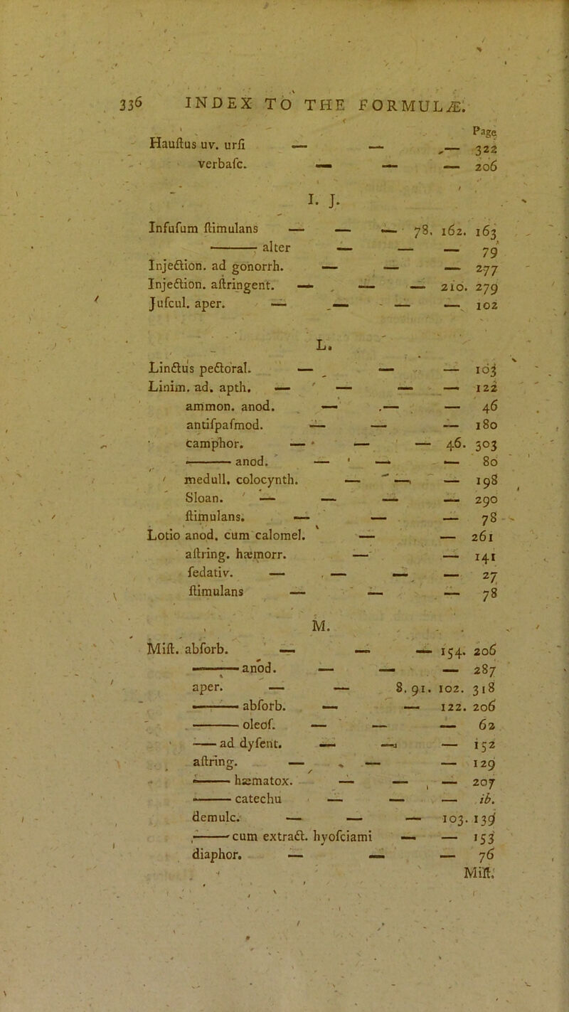 . V INDEX TO THE FORMULAE: < • Page Hauftus uv. urfi — — 322 verbafc. — — — 206 I. J- / Infufuni llimulans — — ^ 78. 162. 163 alter — — — 79 Injedlion. ad gonorrh. ■— — — 277 InjedHon. aftripgent. —• , — — 210. 279 Jufcul. aper. ~ - — — 102 1 L. Lindlus pedldral. ’ — — — loj Linim. ad. apth. — ' — — — 122 amnion, anod. , —- ,— — 46 antifpafmod. ~ — “ 180 camphor. — * — — 46- 303 • — anod. * — ■ —‘ — 80 ! medull. colocynth. — — — 198 Sloan. ' — — — — 290 ftimulans. — - 78 Lotio anod. cum calomel. ~ — 261 allring, htemorr. ■—' — i4t fedativ. — , —- — 27 ftimulans — — - 78 M. Mill, abforb. ' ^ — 154. 206 — 287 aper. — — 8. 91. 102. 318 —' ■ '■ ■ abforb. — - 122. 206 T oleof. — ' — — 62 ' ad dyfcrit. —j •— 152 aftring. — ^ — — 129 - ^ hsmatox. — — 1 — 207 ■ ■ catechu —- — demulc. — . 103. 13^' ^cum extradl. hvofciami — >53 diaphor. — — — 76 > • V Milt: ■ ' ‘ ' ' ' . . ' • > t . /