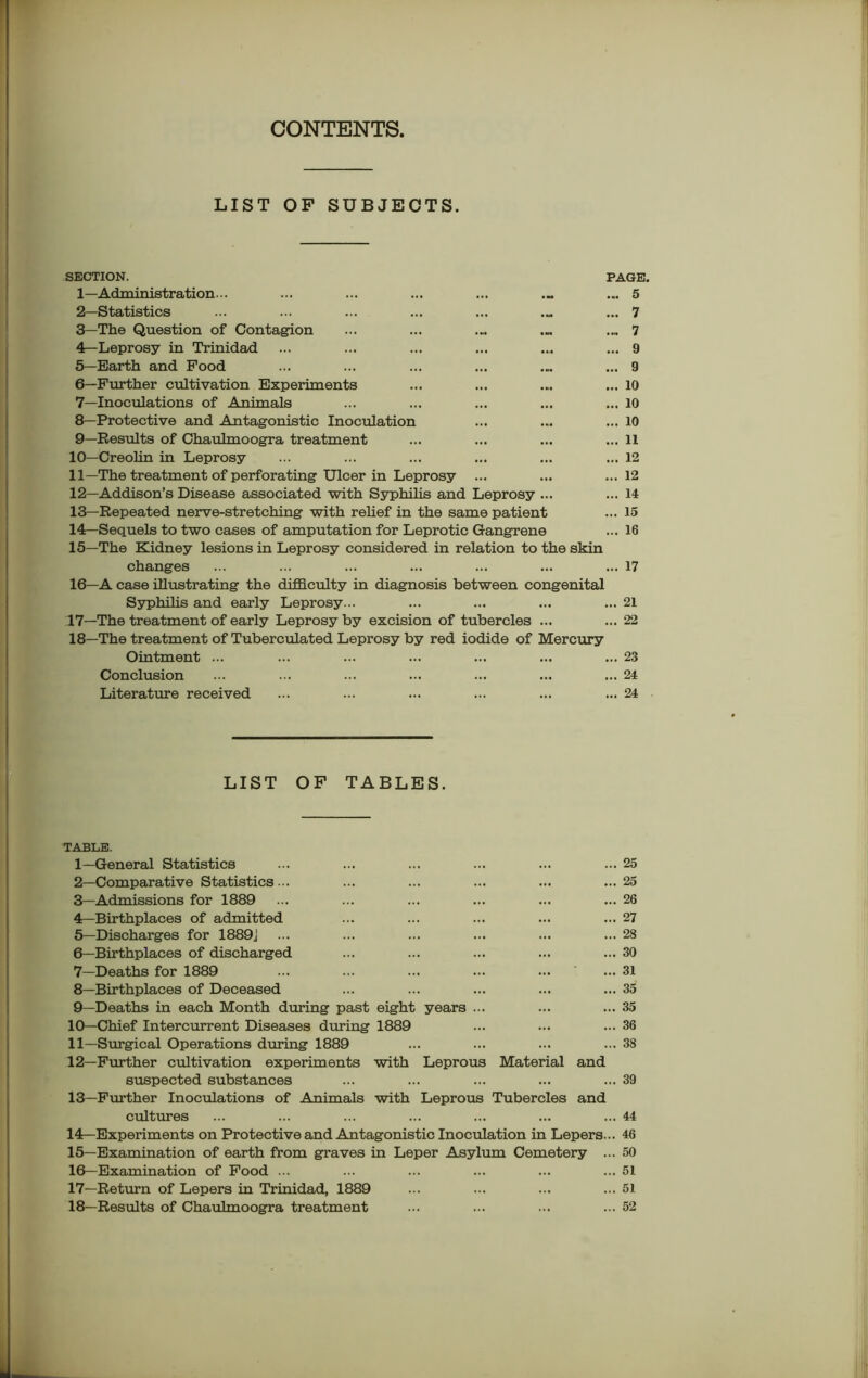 CONTENTS. LIST OP SUBJECTS. SECTION. 1— Administration... 2— Statistics 3— The Question of Contagion 4— Leprosy in Trinidad 5— Earth and Food 6— Further cultivation Experiments 7— Inoculations of Animals 8— Protective and Antagonistic Inoculation 9— Results of Chaulmoogra treatment 10— Creolin in Leprosy 11— The treatment of perforating Ulcer in Leprosy ... 12— Addison’s Disease associated with Syphilis and Leprosy ... 13— Repeated nerve-stretching with relief in the same patient 14— Sequels to two cases of amputation for Leprotic Gangrene 15— The Kidney lesions in Leprosy considered in relation to the skin changes 16— A case illustrating the difficulty in diagnosis between congenital Syphilis and early Leprosy... .17—The treatment of early Leprosy by excision of tubercles ... 18—The treatment of Tuberculated Leprosy by red iodide of Mercury Ointment ... Conclusion Literature received PAGE. ... 5 ... 7 ... 7 ... 9 ... 9 ... 10 ... 10 ... 10 ... 11 ... 12 ... 12 ... 14 ... 15 ... 16 ... 17 ... 21 ... 22 ... 23 ... 24 ... 24 LIST OF TABLES. TABLE. 1— General Statistics 2— Comparative Statistics ... 3— Admissions for 1889 4— Birthplaces of admitted 5— Discharges for 1889J ... 6— Birthplaces of discharged 7— Deaths for 1889 8— Birthplaces of Deceased 9— Deaths in each Month during past eight years ... 10— Chief Intercurrent Diseases during 1889 11— Surgical Operations during 1889 12— Further cultivation experiments with Leprous Material and suspected substances 13— Further Inoculations of Animals with Leprous Tubercles and cultures 14— Experiments on Protective and Antagonistic Inoculation in Lepers... 15— Examination of earth from graves in Leper Asylum Cemetery ... 16— Examination of Food ... 17— Return of Lepers in Trinidad, 1889 18— Results of Chaulmoogra treatment 25 25 26 27 28 30 31 35 35 36 38 39 44 46 50 51 51 52 ..