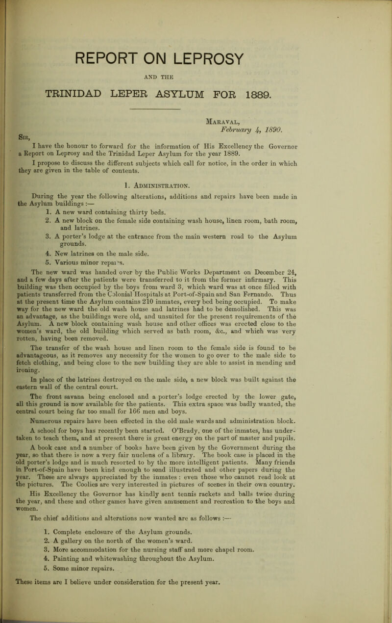 AND THE TRINIDAD LEPER ASYLUM FOR 1889. Maraval, February 4, 1890. Sir, I have the honour to forward for the information of His Excellency the Governor a Report on Leprosy and the Trinidad Leper Asylum for the year 1889. I propose to discuss the different subjects which call for notice, in the order in which they are given in the table of contents. 1. Administration. During the year the following alterations, additions and repairs have been made in the Asylum buildings :— 1. A new ward containing thirty beds. 2. A new block on the female side containing wash house, linen room, bath room, and latrines. 3. A porter’s lodge at the entrance from the main western road to the Asylum grounds. 4. New latrines on the male side. 5. Various minor repais. The new ward was handed over by the Public Works Department on December 24, and a few days after the patients were transferred to it from the former infirmary. This building was then occupied by the boys from ward 3, which ward was at once filled with patients transferred from the Colonial Hospitals at Port-of-Spain and San Fernando. Thus at the present time the Asylum contains 210 inmates, every bed being occupied. To make way for the new ward the old wash house and latrines had to be demolished. This was an advantage, as the buildings were old, and unsuited for the present requirements of the Asylum. A new block containing wash house and other offices was erected close to the women’s ward, the old building which served as bath room, &c., and which was very rotten, having been removed. The transfer of the wash house and linen room to the female side is found to be advantageous, as it removes any necessity for the women to go over to the male side to fetch clothing, and being close to the new building they are able to assist in mending and ironing. In place of the latrines destroyed on the male side, a new block was built against the eastern wall of the central court. The front savana being enclosed and a porter’s lodge erected by the lower gate, all this ground is now available for the patients. This extra space was badly wanted, the central court being far too small for 166 men and boys. Numerous repairs have been effected in the old male wards and administration block. A school for boys has recently been started. O’Brady, one of the inmates, has under- taken to teach them, and at present there is great energy on the part of master and pupils. A book case and a number of books have been given by the Government during the year, so that there is now a very fair nucleus of a library. The book case is placed in the old porter’s lodge and is much resorted to by the more intelligent patients. Many friends in Port-of-Spain have been kind enough to send illustrated and other papers during the year. These are always appreciated by the inmates : even those who cannot read look at the pictures. The Coolies are very interested in pictures of scenes in their own country. His Excellency the Governor has kindly sent tennis rackets and balls twice during the year, and these and other games have given amusement and recreation to the boys and women. The chief additions and alterations now wanted are as follows :— 1. Complete enclosure of the Asylum grounds. 2. A gallery on the north of the women’s ward. 3. More accommodation for the nursing staff and more chapel room. 4. Painting and whitewashing throughout the Asylum. 5. Some minor repairs. These items are I believe under consideration for the present year.