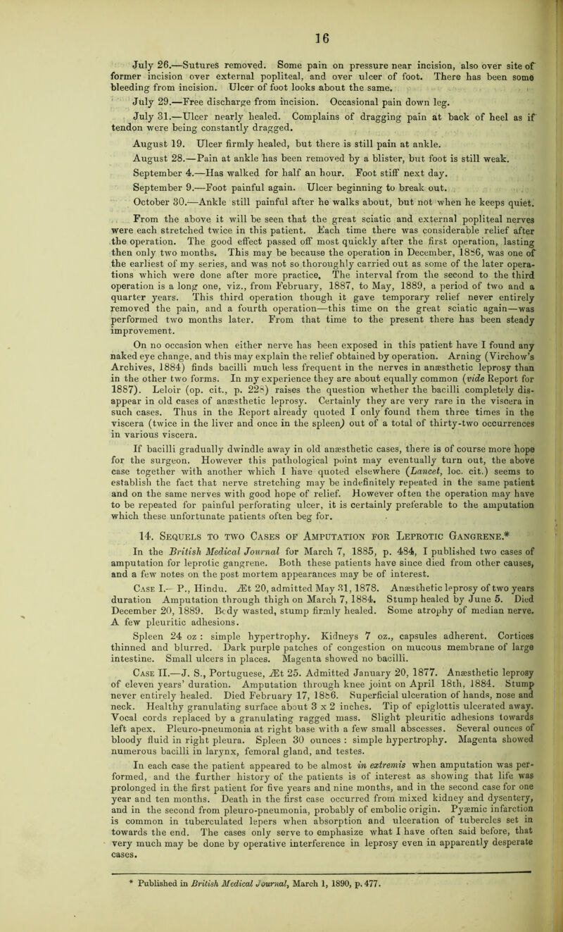 July 26.—Sutures removed. Some pain on pressure near incision, also over site of former incision over external popliteal, and over ulcer of foot. There has been some bleeding from incision. Ulcer of foot looks about the same. July 29.—Free discharge from incision. Occasional pain down leg. July 31.—Ulcer nearly healed. Complains of dragging pain at back of heel as if' tendon were being constantly dragged. August 19. Ulcer firmly healed, but there is still pain at ankle. August 28.—Pain at ankle has been removed by a blister, but foot is still weak. September 4.—Has walked for half an hour. Foot stiff next day. September 9.—Foot painful again. Ulcer beginning to break out. October 30.—Ankle still painful after he walks about, but not when he keeps quiet. From the above it will be seen that the great sciatic and external popliteal nerves were each stretched twice in this patient. Each time there was considerable relief after the operation. The good effect passed off most quickly after the first operation, lasting then only two months. This may be because the operation in December, 1886, was one of the earliest of my series, and was not so thoroughly carried out as some of the later opera- tions which were done after more practice. The interval from the second to the third operation is a long one, viz., from February, 1887, to May, 1889, a period of two and a quarter years. This third operation though it gave temporary relief never entirely removed the pain, and a fourth operation—this time on the great sciatic again—was performed two months later. From that time to the present there has been steady improvement. On no occasion when either nerve has been exposed in this patient have I found any naked eye change, and this may explain the relief obtained by operation. Arning (Virchow’s Archives, 1884) finds bacilli much less frequent in the nerves in anaesthetic leprosy than in the other two forms. In my experience they are about equally common (vide Report for 1887). Leloir (op. cit., p. 228) raises the question whether the bacilli completely dis- appear in old cases of anaesthetic leprosy. Certainly they are very rare in the viscera in such cases. Thus in the Report already quoted I only found them three times in the viscera (twice in the liver and once in the spleen) out of a total of thirty-two occurrences in various viscera. If bacilli gradually dwindle away in old anaesthetic cases, there is of course more hope for the surgeon. However this pathological point may eventually turn out, the above case together with another which I have quoted elsewhere (Lancet, loc. cit.) seems to establish the fact that nerve stretching may be indefinitely repeated in the same patient and on the same nerves with good hope of relief. However often the operation may have to be repeated for painful perforating ulcer, it is certainly preferable to the amputation which these unfortunate patients often beg for. 14. Sequels to two Cases of Amputation for Leprotic Gangrene* In the British Medical Journal for March 7, 1885, p. 484, I published two cases of amputation for leprotic gangrene. Both these patients have since died from other causes, and a few notes on the post mortem appearances may be of interest. Case I.— P., Hindu. Alt 20, admitted May 31,1878. Anaesthetic leprosy of two years duration Amputation through thigh on March 7, 1884. Stump healed by June 5. Died December 20, 1889. Bcdy wasted, stump firmly healed. Some atrophy of median nerve. A few pleuritic adhesions. Spleen 24 oz : simple hypertrophy. Kidneys 7 oz., capsules adherent. Cortices thinned and blurred. Dark purple patches of congestion on mucous membrane of large intestine. Small ulcers in places. Magenta showed no bacilli. Case II.—J. S., Portuguese, At 25. Admitted January 20, 1877. Anaesthetic leprosy of eleven years’ duration. Amputation through knee joint on April 18th, 1884. Stump never entirely healed. Died February 17, 18b6. Superficial ulceration of hands, nose and neck. Healthy granulating surface about 3x2 inches. Tip of epiglottis ulcerated away. Vocal cords replaced by a granulating ragged mass. Slight pleuritic adhesions towards left apex. Pleuro-pneumonia at right base with a few small abscesses. Several ounces of bloody fluid in right pleura. Spleen 30 ounces : simple hypertrophy. Magenta showed numerous bacilli in larynx, femoral gland, and testes. In each case the patient appeared to be almost in extremis when amputation was per- formed, and the further history of the patients is of interest as showing that life was prolonged in the first patient for five years and nine months, and in the second case for one year and ten months. Death in the first case occurred from mixed kidney and dysentery, and in the second from pleuro-pneumonia, probably of embolic origin. Pyaemic infarction is common in tuberculated lepers when absorption and ulceration of tubercles set in towards the end. The cases only serve to emphasize what I have often said before, that very much may be done by operative interference in leprosy even in apparently desperate cases. Published in British Medical Journal, March 1, 1890, p. 477.