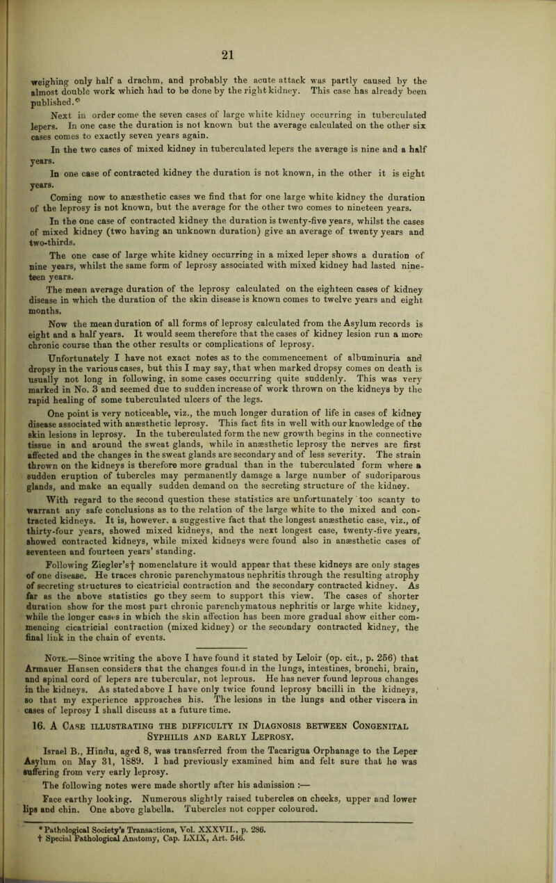 weighing only half a drachm, and probably the acute attack was partly caused by the almost double work which had to be done by the right kidney. This case has already been published.0 Next in order come the seven cases of large white kidney occurring in tuberculated lepers. In one case the duration is nol known but the average calculated on the other six cases comes to exactly seven years again. In the two cases of mixed kidney in tuberculated lepers the average is nine and a half years. In one case of contracted kidney the duration is not known, in the other it is eight years. Coming now to anaesthetic cases we find that for one large white kidney the duration of the leprosy is not known, but the average for the other two comes to nineteen years. In the one case of contracted kidney the duration is twenty-five years, whilst the cases of mixed kidney (two having an unknown duration) give an average of twenty years and two-thirds. The one case of large white kidney occurring in a mixed leper shows a duration of nine years, whilst the same form of leprosy associated with mixed kidney had lasted nine- teen years. The mean average duration of the leprosy calculated on the eighteen cases of kidney disease in which the duration of the skin disease is known comes to twelve years and eight months. Now the mean duration of all forms of leprosy calculated from the Asylum records is eight and a half years. It would seem therefore that the cases of kidney lesion run a more chronic course than the other results or complications of leprosy. Unfortunately I have not exact notes as to the commencement of albuminuria and dropsy in the various cases, but this I may say, that when marked dropsy comes on death is usually not long in following, in some cases occurring quite suddenly. This was very marked in No. 3 and seemed due to sudden increase of work thrown on the kidneys by the rapid healing of some tuberculated ulcers of the legs. One point is very noticeable, viz., the much longer duration of life in cases of kidney disease associated with anaesthetic leprosy. This fact fits in well with our knowledge of the skin lesions in leprosy. In the tuberculated form the new growth begins in the connective tissue in and around the sweat glands, while in anaesthetic leprosy the nerves are first affected and the changes in the sweat glands are secondary and of less severity. The strain thrown on the kidneys is therefore more gradual than in the tuberculated form where a sudden eruption of tubercles may permanently damage a large number of sudoriparous glands, and make an equally sudden demand on the secreting structure of the kidney. With regard to the second question these statistics are unfortunately ' too scanty to warrant any safe conclusions as to the relation of the large white to the mixed and con- tracted kidneys. It is, however, a suggestive fact that the longest anaesthetic case, viz., of thirty-four years, showed mixed kidneys, and the next longest case, twenty-five years, showed contracted kidneys, while mixed kidneys were found also in anaesthetic cases of seventeen and fourteen years’ standing. Following Ziegler’sf nomenclature it would appear that these kidneys are only stages of one disease. He traces chronic parenchymatous nephritis through the resulting atrophy of secreting structures to cicatricial contraction and the secondary contracted kidney. As far as the above statistics go they seem to support this view. The cases of shorter duration show for the most part chronic parenchymatous nephritis or large white kidney, while the longer cases in which the skin affection has been more gradual show either com- mencing cicatricial contraction (mixed kidney) or the secondary contracted kidney, the final link in the chain of events. Note.—Since writing the above I have found it stated by Leloir (op. cit., p. 256) that Armauer Hansen considers that the changes found in the lungs, intestines, bronchi, brain, and spinal cord of lepers are tubercular, not leprous. He has never found leprous changes in the kidneys. As stated above I have only twice found leprosy bacilli in the kidneys, so that my experience approaches his. The lesions in the lungs and other viscera in cases of leprosy I shall discuss at a future time. 16. A Case illustrating the difficulty in Diagnosis between Congenital Syphilis and early Leprosy. Israel B., Hindu, aged 8, was transferred from the Tacarigua Orphanage to the Leper Asylum on May 31, 1889. 1 bad previously examined him and felt sure that he was suffering from very early leprosy. The following notes were made shortly after his admission :— Face earthy looking. Numerous slightly raised tubercles on cheeks, upper and lower lips and chin. One above glabella. Tubercles not copper coloured. •Pathological Society’s Transactions, Vol. XXXVII., p. 286. t Special Pathological Anatomy, Cap. LXIX, Art. 546.