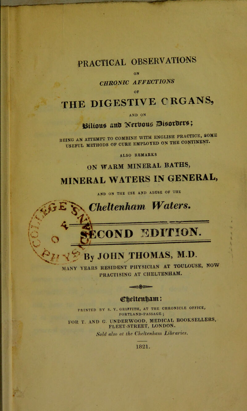 ON CHRONIC affections OF THE DIGESTIVE ORGANS, AND ON l3iUou0 fUilJ TST0Ct>ou6 BB.NO AN ATTEMPT TO COMBINE WITH ™*XnEOT USEFUL METHODS OF CURE EMPLOYED ON THE CONTINEOT. ALSO REMARKS ON WARM MINERAL BATHS, MINERAL WATERS IN GENERAL, and on the use and abuse of the Cheltenham Waters. L \o ‘O V o coND :sDrnoN. By JOHN THOMAS, M.D. MANY YEARS RESIDENT PHYSICIAN AT TOULOUSE, NOW PRACTISING AT CHELTENHAM. -.sages— PRINTED BY S. Y. GRIFFITH, AT THE CHRONICLE OFFICE, PORTLAND-PASSAGE ; FOR T AND G. UNDERWOOD, MEDICAL BOOKSELLERS, FLEET-STREET, LONDON. Sold also at the Cheltenham Libraries.