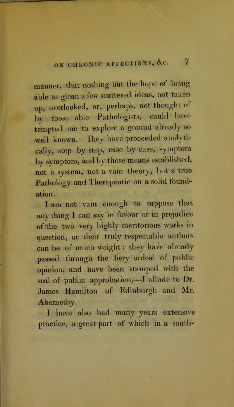 manner, that nothing but the hope of being able to glean a few scattered ideas, not taken up, overlooked, or, perhaps, not thought of by those able Pathologists, could have tempted me to explore a ground already so well known. They have proceeded analyti- cally, step by step, case by case, symptom by symptom, and by those means established, not a system, not a vain theory, but a true Pathology and Therapeutic on a solid found- ation. I am not vain enough to suppose that anything I can say in favour or in prejudice of the two very highly meritorious works in question, or their truly respectable authors can be of much weight; they have already passed through the fiery ordeal of public opinion, and have been stamped with the seal of public approbation,—I allude to Dr. James Hamilton of Edinburgh and Mr. Abernethy. I have also had many years extensive practice, a great part of which in a south-
