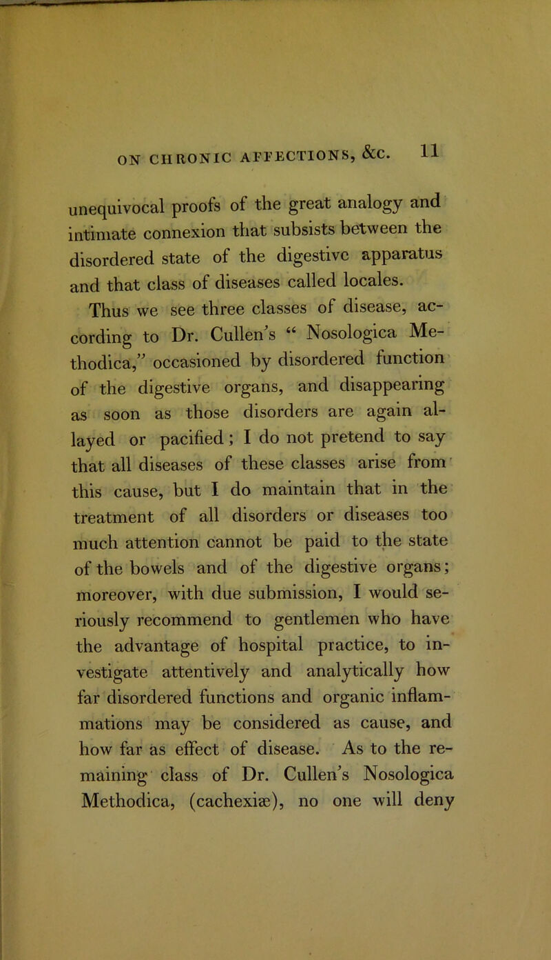 unequivocal proofs of the great analogy and intimate connexion that subsists between the disordered state of the digestive apparatus and that class of diseases called locales. Thus we see three classes of disease, ac- cording to Dr. Cullen s “ Nosologica Me- thodica,” occasioned by disordered function of the digestive organs, and disappearing as soon as those disorders are again al- layed or pacified; I do not pretend to say that all diseases of these classes arise from' this cause, but I do maintain that in the treatment of all disorders or diseases too much attention cannot be paid to the state of the bowels and of the digestive organs; moreover, with due submission, I would se- riously recommend to gentlemen who have the advantage of hospital practice, to in- vestigate attentively and analytically how far disordered functions and organic inflam- mations may be considered as cause, and how far as effect of disease. As to the re- maining class of Dr. Cullen^s Nosologica Methodica, (cachexiae), no one will deny