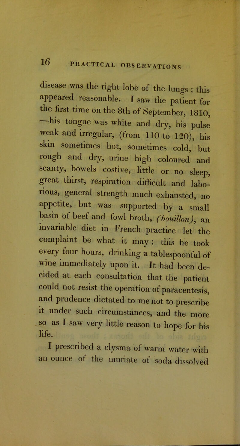 disease was the right lobe of the lungs ; this appeared reasonable. I saw the patient for the first time on the 8th of September, 1810, —his tongue was white and dry, his pulse weak and irregular, (from 110 to 120), his skin sometimes hot, sometimes cold, but rough and dry, urine high coloured and scanty, bowels costive, little or no sleep, great thirst, respiration difficult and labo- rious, general strength much exhausted, no appetite, but was supported by a small basin of beef and fowl broth, (bouillon), an invariable diet in French practice let the complaint be what it may; this he took every four hours, drinking a tablespoonful of wine immediately upon it. It had been de- cided at, each consultation that the patient could not resist the operation of paracentesis, and prudence dictated to me not to prescribe It under such circumstances, and the more .so as I saw very little reason to hope for his life. I prescribed a clysma of warm water with an ounce of the muriate of soda dissolved