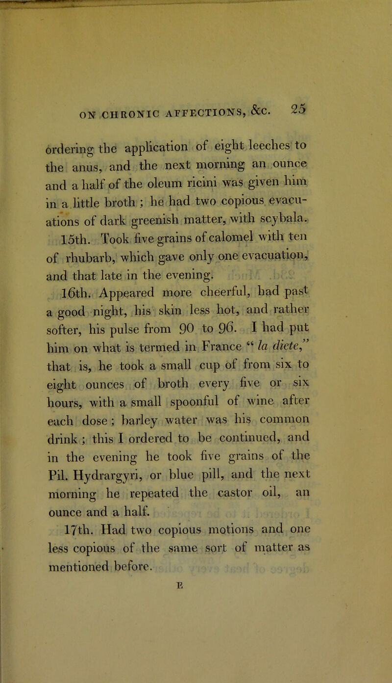 ordering the application of eight leeches to the anus, and the next morning an ounce and a half of the oleum ricini was given him in a little broth ; he had two copious, evacu- ations of dark greenish matter, with scybala. 15th. Took five grains of calomel with ten of rhubarb, which gave only one evacuation, and that late in the evening. l6th. Appeared more cheerful, had past a good night, his skin less hot, and rather softer, his pulse from 90 to 96. I had put him on what is termed in France “ la diete, that is, he took a small cup of from six to eight ounces of broth every five or six hours, with a small spoonful of wine after each dose; barley water was his common drink ; this I ordered to be continued, and in the evening he took five grains of the Pil. Hydrargyri, or blue pill, and the next morning he repeated the castor oil, an ounce and a half. 17th. Had two copious motions and one less copious of the same sort of matter as mentioned before. E