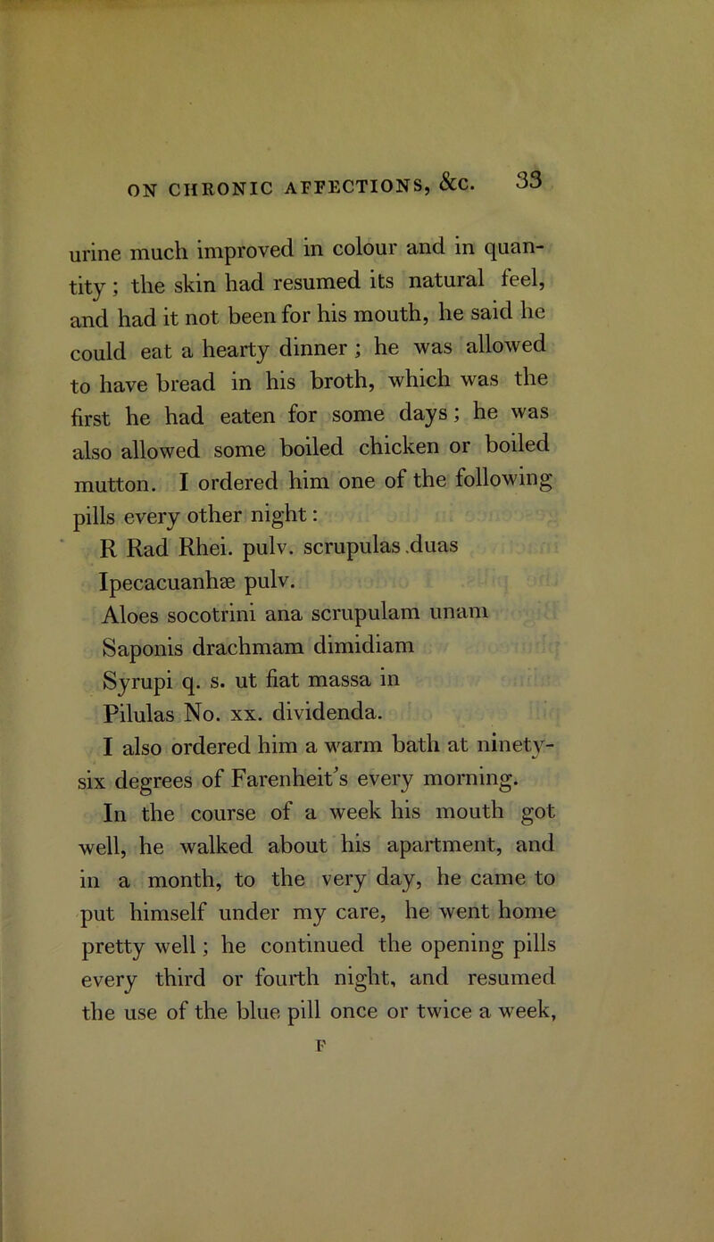 urine much improved in colour and in quan- tity ; the skin had resumed its natural feel, and had it not been for his mouth, he said he could eat a hearty dinner; he was allowed to have bread in his broth, which was the first he had eaten for some days; he was also allowed some boiled chicken or boiled mutton. I ordered him one of the following pills every other night: R Rad Rhei. pulv. scrupulas .duas Ipecacuanhae pulv. Aloes socotrini ana scrupulam unam Saponis drachmam dimidiam Syrupi q. s. ut fiat massa in Pilulas No. XX. dividenda. I also ordered him a warm bath at ninety- six degrees of Farenheit's every morning. In the course of a week his mouth got well, he walked about his apartment, and in a month, to the very day, he came to put himself under my care, he went home pretty well; he continued the opening pills every third or fourth night, and resumed the use of the blue pill once or twice a week,