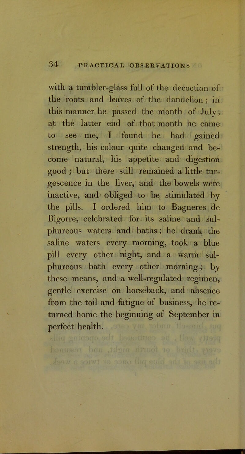 with a tumbler-glass full of the decoction of- the roots and leaves of the dandelion; in this manner he passed the month of July; at the latter end of that month he came to see me, I found he had gained strength, his colour quite changed and be- come natural, his appetite and digestion good ; but there still remained a little tur- gescence in the liver, and the bowels were inactive, and obliged to be, stimulated by the pills. I ordered him to Bagneres de Bigorre, celebrated for its saline and sul- phureous waters and * baths; he drank the saline waters every morning, took a blue pill every other night, and a warm sul- phureous bath every other morning.; by these means, and a well-regulated-regimen, gentle exercise on horseback, and - absence from the toil and fatigue of business, he re- turned home the beginning of September in perfect health.