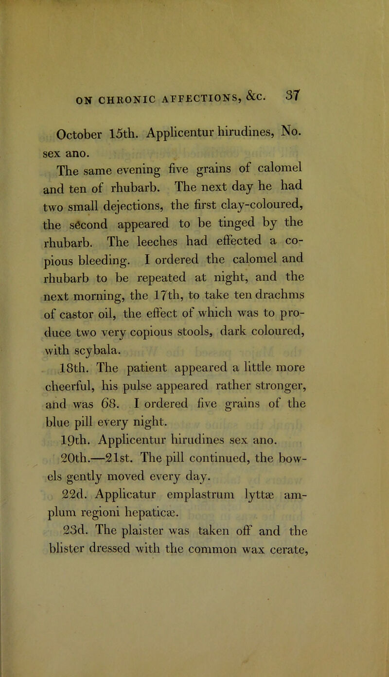 October 15th. Applicentur hirudines, No. sex ano. The same evening five grains of calomel and ten of rhubarb. The next day he had two small dejections, the first clay-coloured, the second appeared to be tinged by the rhubarb. The leeches had effected a co- pious bleeding. I ordered the calomel and rhubarb to be repeated at night, and the next morning, the 17th, to take ten drachms of castor oil, the effect of which was to pro- duce two very copious stools, dark coloured, with scybala. 18th. The patient appeared a little more cheerful, his pulse appeared rather stronger, and was 68. I ordered five grains of the blue pill every night. 19th. Applicentur hirudines sex ano. 20th.—21st. The pill continued, the bow- els gently moved every day. 22d. Applicator emplastrum lyttae am- plum regioni hepaticae. 23d. The plaister was taken off and the blister dressed with the common wax cerate.