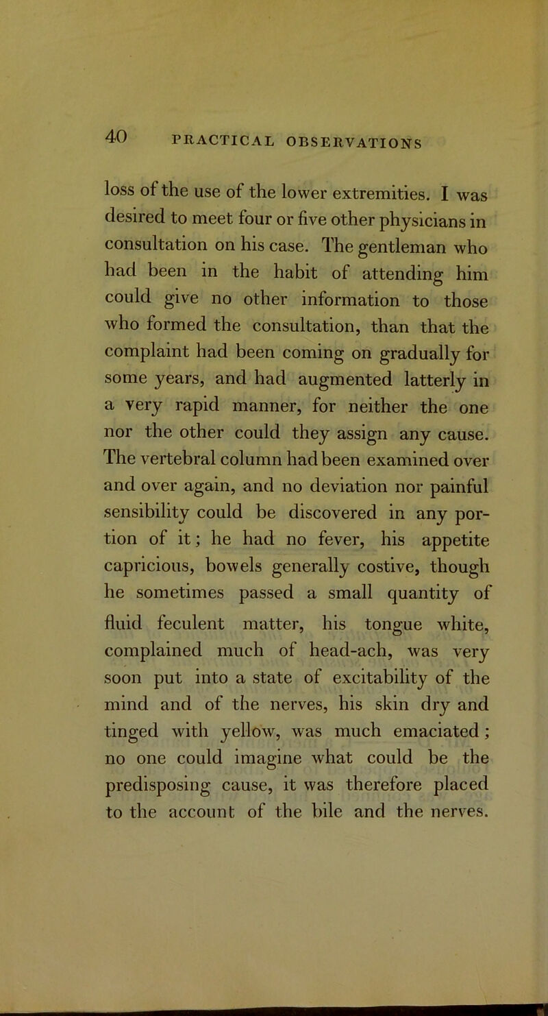 loss of the use of the lower extremities. I was desired to meet four or five other physicians in consultation on his case. The gentleman who had been in the habit of attending him could give no other information to those who formed the consultation, than that the complaint had been coming on gradually for some years, and had augmented latterly in a very rapid manner, for neither the one nor the other could they assign any cause. The vertebral column had been examined over and over again, and no deviation nor painful sensibility could be discovered in any por- tion of it; he had no fever, his appetite capricious, bowels generally costive, though he sometimes passed a small quantity of fluid feculent matter, his tongue white, complained much of head-ach, was very soon put into a state of excitability of the mind and of the nerves, his skin dry and tinged with yellow, was much emaciated; no one could imagine what could be the predisposing cause, it was therefore placed to the account of the bile and the nerves.