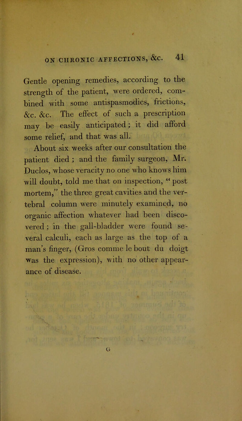 Gentle opening remedies, according to the strength of the patient, were ordered, com- bined with some antispasmodics, frictions, &c. &c. The effect of such a prescription may be easily anticipated; it did afford some relief, and that was all. About six weeks after our consultation the patient died; and the family surgeon, Mr. Duclos, whose veracity no one who knows him will doubt, told me that on inspection, “ post mortem,” the three great cavities and the ver- tebral column were minutely examined, no organic affection whatever had been disco- vered ; in the gall-bladder were found se- veral calculi, each as large as the top of a man's finger, (Gros comme le bout du doigt was the expression), with no other appear- ance of disease. o