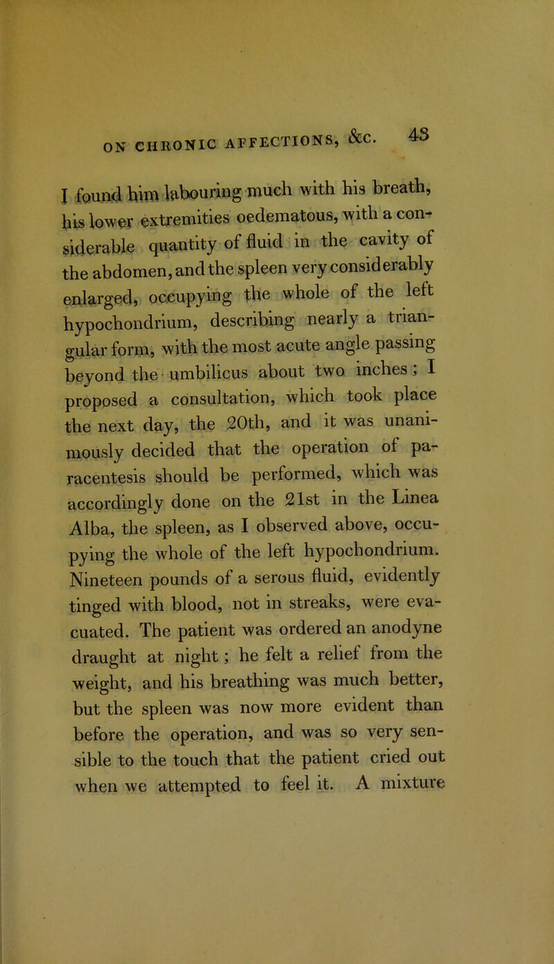 I found him hihouring much with his breath, his iowey extremities oedematous, with a con- siderable quantity of fluid in the cavity of the abdomen, and the spleen very considerably enlarged, occupying the whole of the left hypochondrium, describing nearly a trian- gular form, with the most acute angle passing beyond the■ umbilicus about two inches; I proposed a consultation, which took place the next day, the 20th, and it was unani- mously decided that the operation of pa- racentesis should be performed, which was accordingly done on the 21st in the Linea Alba, the spleen, as I observed above, occu- pying the whole of the left hypochondrium. Nineteen pounds of a serous fluid, evidently tinged with blood, not in streaks, were eva- cuated. The patient was ordered an anodyne draught at night; he felt a relief from the weight, and his breathing was much better, but the spleen was now more evident than before the operation, and was so very sen- sible to the touch that the patient cried out when we attempted to feel it. A mixture