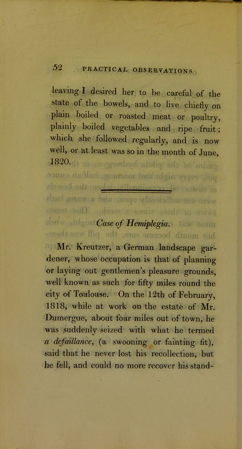 leaving I desired her to be carefub of the state of the bowels, and to live chiefly on -plain boiled or roasted meat or poultry, plainly boiled vegetables and ripe fruit; which she I followed regularly, and is now well, or at least was so in the month of June, 1820. Case of Hemiplegia. Mr. Kreutzer, a German landscape gar- dener, whose occupation is that of planning or laying out gentlemen^s pleasure grounds, well known as such for fifty miles round the city of Toulouse. On the 12th of February, 1818, while at work on the estate of Mr. ^Dumergue, about four miles out of town, he was suddenly seized with what he termed a defaillance, (a swooning or fainting fit), said that he never lost his recollection, but he fell, and could no more recover his stand-