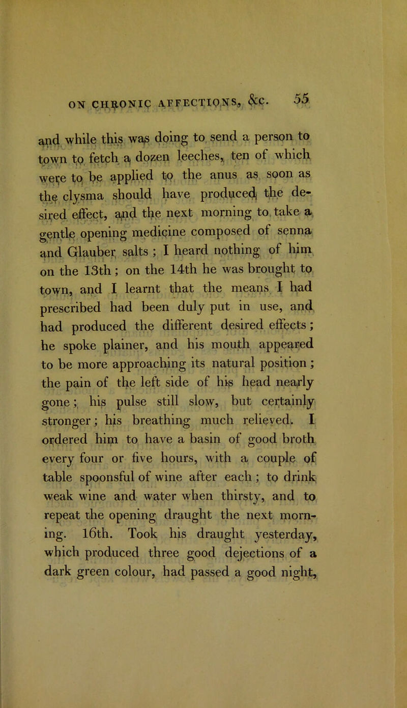 and while this wa,s dping to, send a person to town t,Q. fetch a, do^en leeches,, ten of which wei;e tp he applied tp, the anus as. soon as thp clysma should have produce^ tji.e de- seed effect, a,n,d thp next morning to, take a gentle opening medipine composed of senna and Glauber, salts ; I heard nothing of him, on the 13th; on the 14th he was brought tp to\yn, and I learnt that the means I bad prescribed had been duly put in use, and had produced the different desired effects; he spoke plainer, and his mouth appeared to be more approaching its natural position; the pain of the left side of his head neaxly gone;, his pulse still slow, but cei^ainly stronger; his breathing much relieved. I ordered him to have a basin of good broth every four or five hours, wuth a couple of table spoonsful of wine after each ; to drink weak wine and water when thirsty, and to repeat the opening draught the next morn- ing. l6th. Took his draught yesterday, which produced three good dejections of a dark green colour, had passed a good night.
