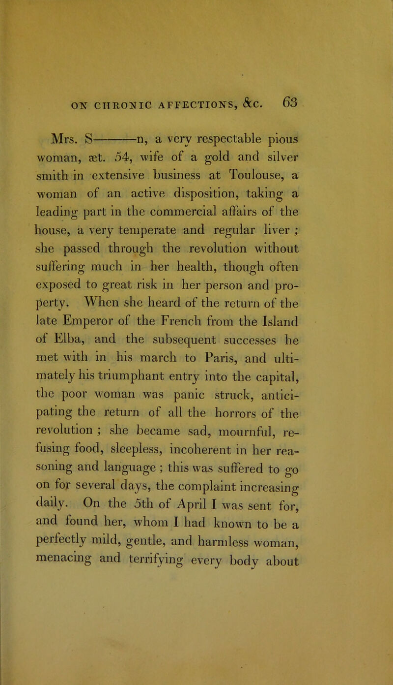 Mrs. S n, a very respectable pious woman, aet. 54, wife of a gold and silver smith in extensive business at Toulouse, a woman of an active disposition, taking a leading part in the commercial affairs of the house, a very temperate and regular liver ; she passed through the revolution without suffering much in her health, though often exposed to great risk in her person and pro- perty. When she heard of the return of the late Emperor of the French from the Island of Elba, and the subsequent successes he met with in his march to Paris, and ulti- mately his triumphant entry into the capital, the poor woman was panic struck, antici- pating the return of all the horrors of the revolution ; she became sad, mournful, re- fusing food, sleepless, incoherent in her rea- soning and language ; this was suffered to go on for several days, the complaint increasing daily. On the 5th of April I was sent for, and found her, whom I had known to be a perfectly mild, gentle, and harmless woman, menacing and terrifying every body about