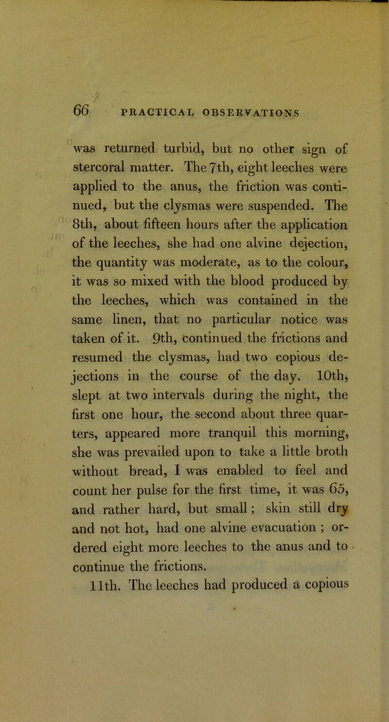 was returned turbid, but no other sign of stercoral matter. The 7th, eight leeches were applied to the anus, the friction was conti- nued, but the clysmas were suspended. The 8th, about fifteen hours after the application of the leeches, she had one alvine dejection, the quantity was moderate, as to the colour, it was so mixed with the blood produced by the leeches, which was contained in the same linen, that no particular notice was taken of it. 9th, continued the frictions and resumed the clysmas, had two copious de- jections in the course of the day. 10th, slept at two intervals during the night, the first one hour, the second about three quar- ters, appeared more tranquil this morning, she was prevailed upon to take a little broth without bread, I was enabled to feel and count her pulse for the first time, it was 65, and rather hard, but small; skin still dry and not hot, had one alvine evacuation ; or- dered eight more leeches to the anus and to continue the frictions. 11th. The leeches had produced a copious