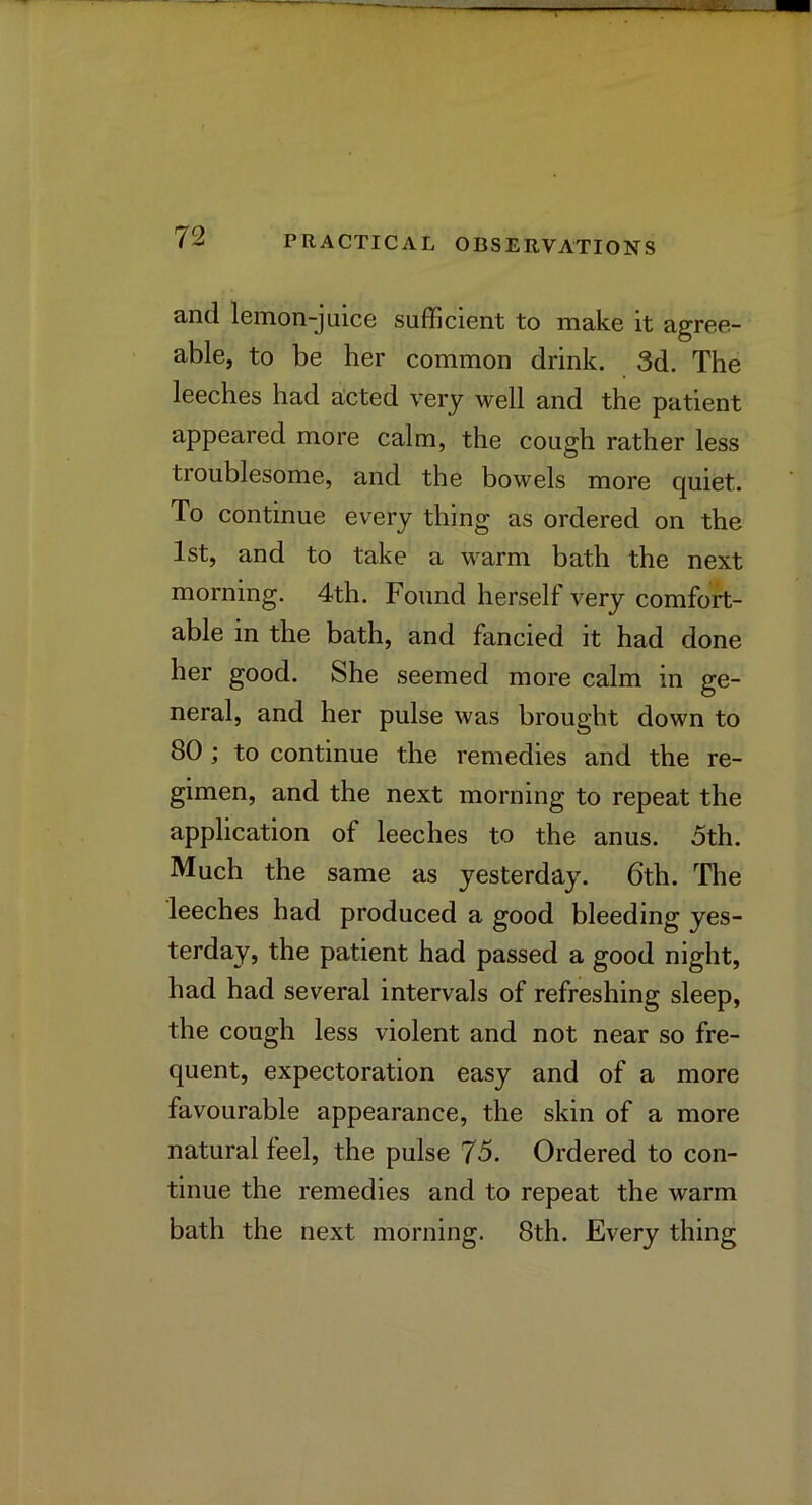 and lemon-juice sufficient to make it agree- able, to be her common drink. 3d. The leeches had aicted very well and the patient appeared more calm, the cough rather less troublesome, and the bowels more quiet. To continue every thing as ordered on the 1st, and to take a warm bath the next morning. 4th. Found herself very comfort- able in the bath, and fancied it had done her good. She seemed more calm in ge- neral, and her pulse was brought down to 80 ; to continue the remedies and the re- gimen, and the next morning to repeat the application of leeches to the anus. 5th. Much the same as yesterday. 6th. The leeches had produced a good bleeding yes- terday, the patient had passed a good night, had had several intervals of refreshing sleep, the cough less violent and not near so fre- quent, expectoration easy and of a more favourable appearance, the skin of a more natural feel, the pulse 75. Ordered to con- tinue the remedies and to repeat the warm bath the next morning. 8th. Every thing