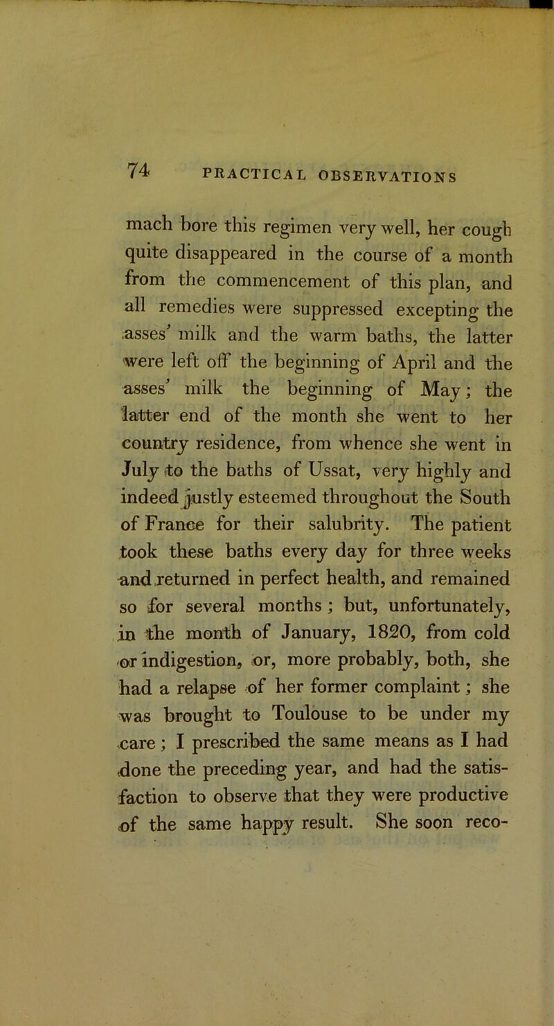 mach l)ore this regimen very well, her cough quite disappeared in the course of a month from the commencement of this plan, and all remedies were suppressed excepting the .asses' milk and the warm baths, the latter were left off the beginning of April and the asses' milk the beginning of May; the latter end of the month she went to her country residence, from whence she went in July to the baths of Ussat, very highly and indeed justly esteemed throughout the South of France for their salubrity. The patient took these baths every day for three weeks and returned in perfect health, and remained so for several months ; but, unfortunately, in the month of January, 1820, from cold or indigestion, or, more probably, both, she had a relapse of her former complaint; she was brought to Toulouse to be under my care; I prescribed the same means as I had done the preceding year, and had the satis- faction to observe that they were productive of the same happy result. She soon reco-