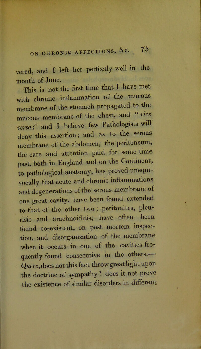 vered, and I left her perfectly well in the month of June. This is not the first time that I have met with chronic inflammation of the mucous membrane of the stomach propagated to the mucous membrane of the chest, and 'oice, versa and I believe few Pathologists will deny this assertion; and as to the serous membrane of the abdomen, the peritoneum, the care and attention paid for some time past, both in England and on the Continent, to pathological anatomy, has proved unequi- vocally that acute and chronic inflammations and degenerations of the serous membrane of one great cavity, have been found extended to that of the other two ; peritonites, pleu- risie and arachnoiditis, have often been found co-existent, on post mortem inspec- tion, and disorganization of the membrane when it occurs in one of the cavities fre- quently found consecutive in the others. Qwere, does not this fact throw great light upon the doctrine of sympathy ? does it not prove the existence of similar disorders in different