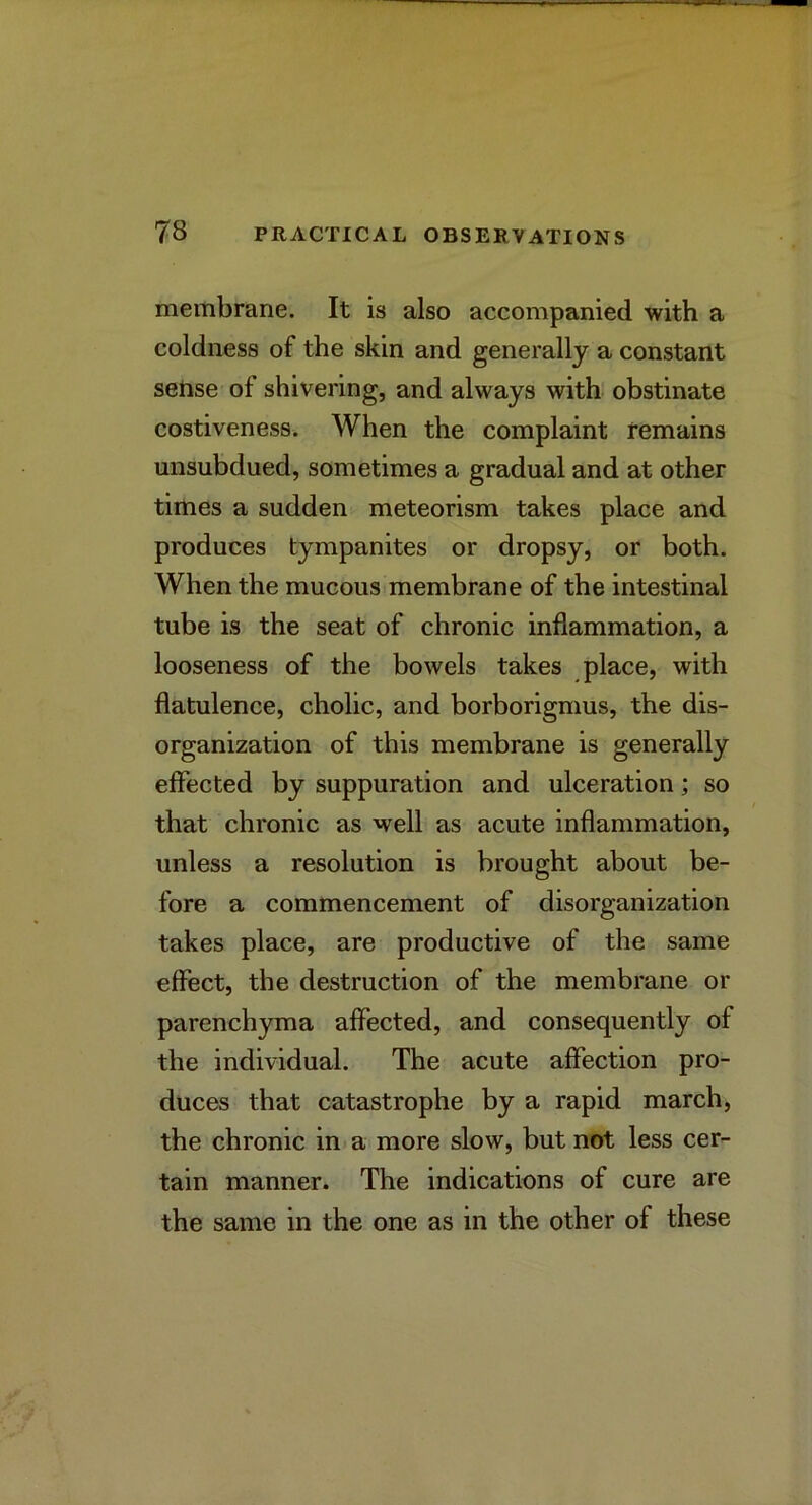 membrane. It is also accompanied with a coldness of the skin and generally a constant seBse of shivering, and always with obstinate costiveness. When the complaint remains unsubdued, sometimes a gradual and at other times a sudden meteorism takes place and produces tympanites or dropsy, or both. When the mucous membrane of the intestinal tube is the seat of chronic inflammation, a looseness of the bowels takes place, with flatulence, cholic, and borborigmus, the dis- organization of this membrane is generally effected by suppuration and ulceration; so that chronic as well as acute inflammation, unless a resolution is brought about be- fore a commencement of disorganization takes place, are productive of the same effect, the destruction of the membrane or parenchyma affected, and consequently of the individual. The acute affection pro- duces that catastrophe by a rapid march, the chronic in a more slow, but not less cer- tain manner. The indications of cure are the same in the one as in the other of these