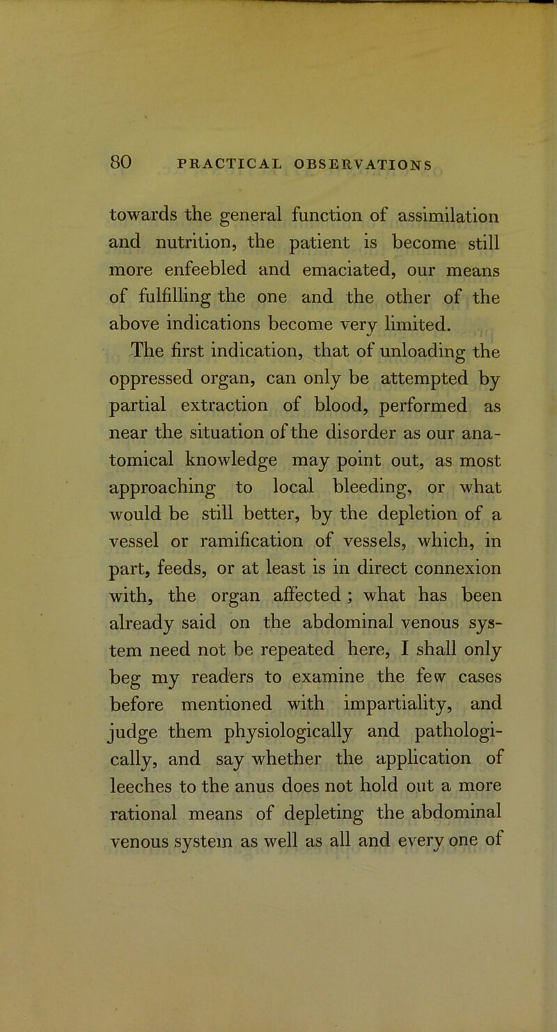 towards the general function of assimilation and nutrition, the patient is become still more enfeebled and emaciated, our means of fulfilling the one and the other of the above indications become verv limited. The first indication, that of unloading the oppressed organ, can only be attempted by partial extraction of blood, performed as near the situation of the disorder as our ana- tomical knowledge may point out, as most approaching to local bleeding, or what would be still better, by the depletion of a vessel or ramification of vessels, which, in part, feeds, or at least is in direct connexion with, the organ affected; what has been already said on the abdominal venous sys- tem need not be repeated here, I shall only beg my readers to examine the few cases before mentioned with impartiality, and judge them physiologically and pathologi- cally, and say whether the application of leeches to the anus does not hold out a more rational means of depleting the abdominal venous system as well as all and every one of