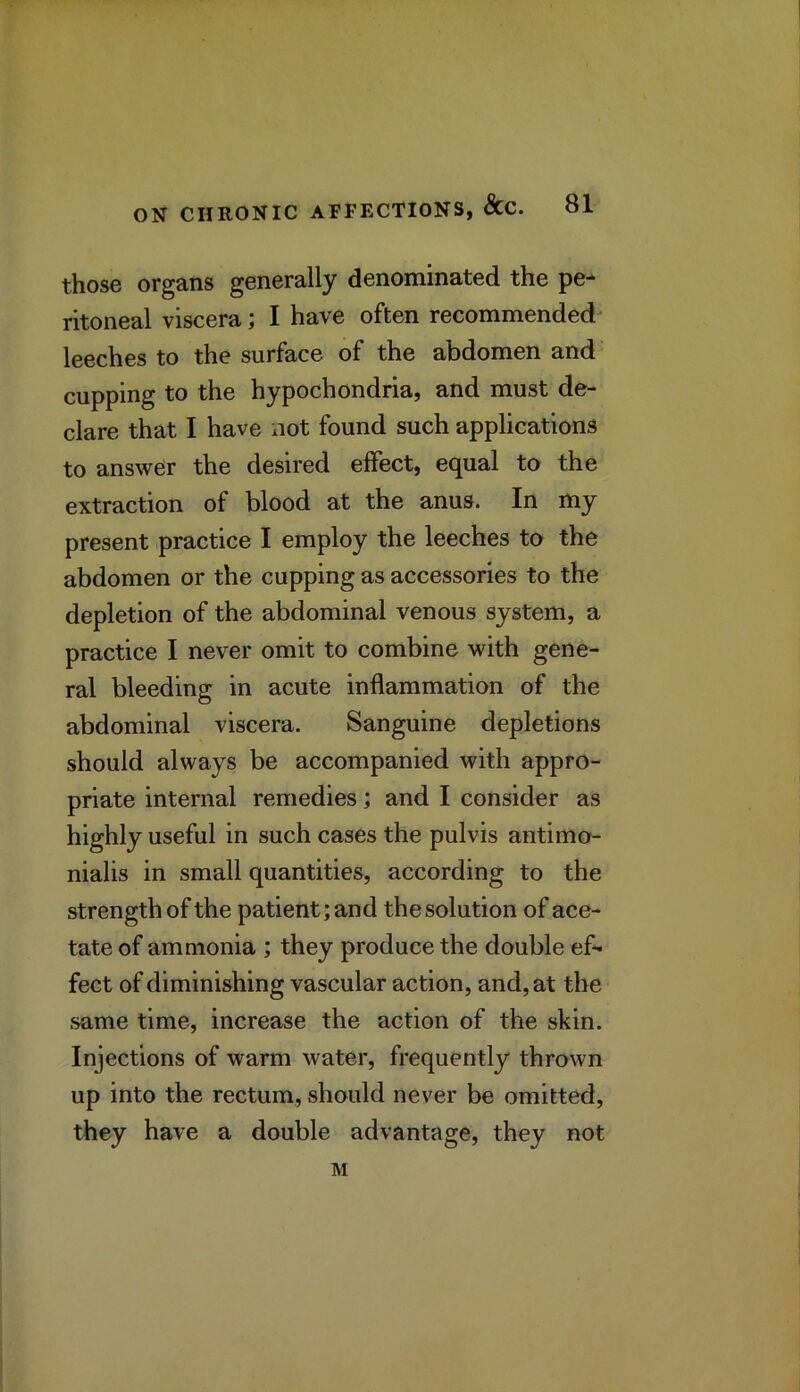 those organs generally denominated the pe- ritoneal viscera; I have often recommended leeches to the surface of the abdomen and cupping to the hypochondria, and must de- clare that I have not found such applications to answer the desired effect, equal to the extraction of blood at the anus. In my present practice I employ the leeches to the abdomen or the cupping as accessories to the depletion of the abdominal venous system, a practice I never omit to combine with gene- ral bleeding in acute inflammation of the abdominal viscera. Sanguine depletions should always be accompanied with appro- priate internal remedies; and I consider as highly useful in such cases the pulvis antimo- nialis in small quantities, according to the strength of the patient; and the solution of ace- tate of ammonia ; they produce the double ef* feet of diminishing vascular action, and, at the same time, increase the action of the skin. Injections of warm water, frequently thrown up into the rectum, should never be omitted, they have a double advantage, they not M