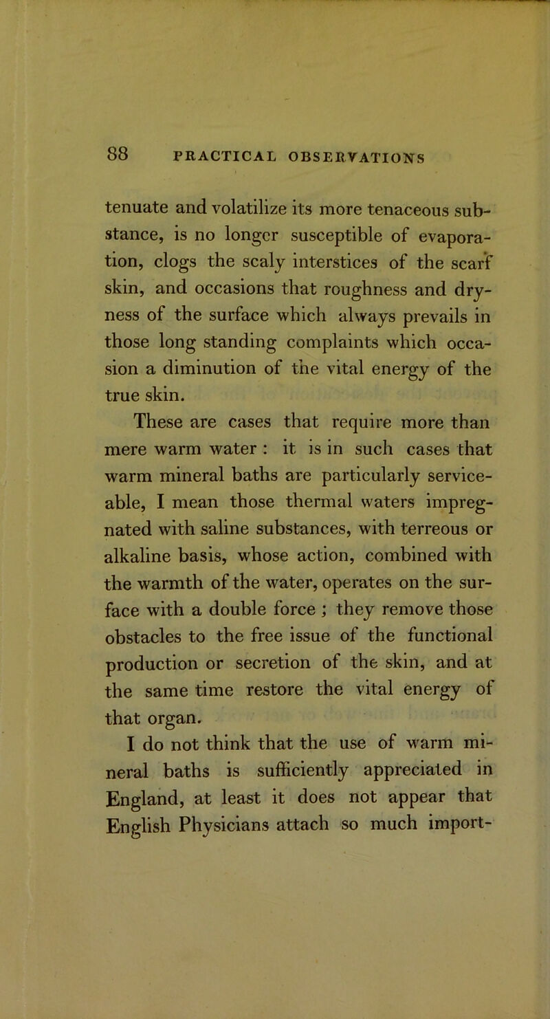 tenuate and volatilize its more tenaceoiis sub- stance, is no longer susceptible of evapora- tion, clogs the scaly interstices of the scarf skin, and occasions that roughness and dry- ness of the surface which always prevails in those long standing complaints which occa- sion a diminution of the vital energy of the true skin. These are cases that require more than mere warm water : it is in such cases that warm mineral baths are particularly service- able, I mean those thermal waters impreg- nated with saline substances, with terreous or alkaline basis, whose action, combined with the warmth of the water, operates on the sur- face with a double force ; they remove those obstacles to the free issue of the functional production or secretion of the skin, and at the same time restore the vital energy of that organ. I do not think that the use of warm mi- neral baths is sufficiently appreciated in England, at least it does not appear that English Physicians attach so much import-