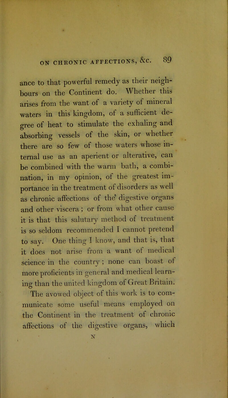 ance to that powerful remedy as their neigh- bours on the Continent do. Whether this arises from the want of a variety of mineial waters in this kingdom, of a sufficient de- gree of heat to stimulate the exhaling and absorbing vessels of the skin, or whether there are so few of those waters whose in- ternal use as an aperient or alterative, can be combined with the warm bath, a combi- nation, in my opinion, of the greatest im- portance in the treatment of disorders as Avell as chronic affections of the* digestive organs and other viscera; or from what other cause it is that this salutary method of treatment is so seldom recommended I cannot pretend to say. One thing I know, and that is, that it does not arise from a want of medical science in the country ; none can boast of more proficients in general and medical learn- ing than the united kingdom of Great Britain. The avowed object of this work is to com- municate some useful means employed on the Continent in the treatment of chronic affections of the digestive organs, which N