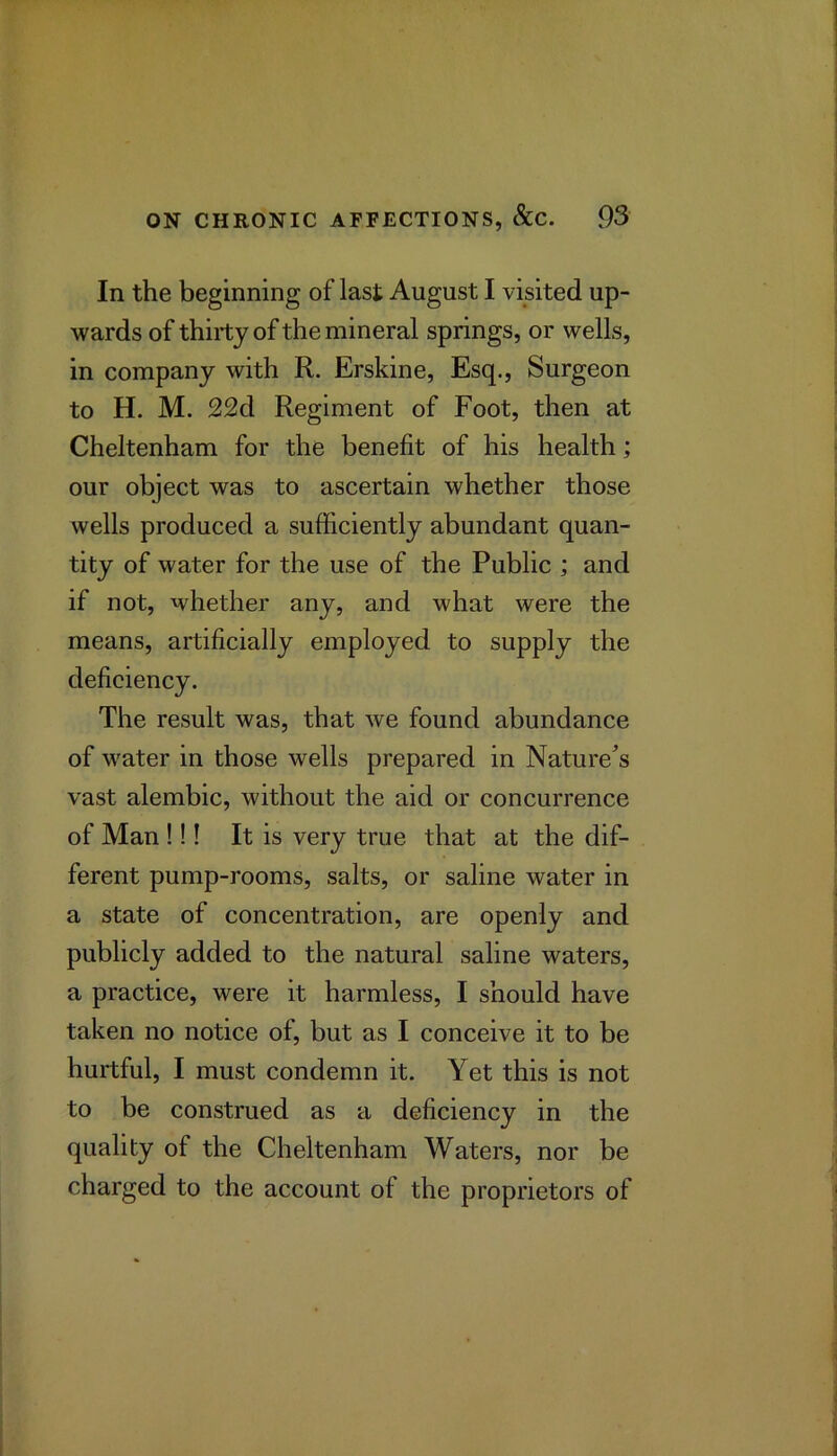 In the beginning of last August I visited up- wards of thirty of the mineral springs, or wells, in company with R. Erskine, Esq., Surgeon to H. M. 22d Regiment of Foot, then at Cheltenham for the benefit of his health; our object was to ascertain whether those wells produced a sufficiently abundant quan- tity of water for the use of the Public ; and if not, whether any, and what were the means, artificially employed to supply the deficiency. The result was, that we found abundance of water in those wells prepared in Nature^’s vast alembic, without the aid or concurrence of Man !!! It is very true that at the dif- ferent pump-rooms, salts, or saline water in a state of concentration, are openly and publicly added to the natural saline waters, a practice, were it harmless, I should have taken no notice of, but as I conceive it to be hurtful, I must condemn it. Yet this is not to be construed as a deficiency in the quality of the Cheltenham Waters, nor be charged to the account of the proprietors of