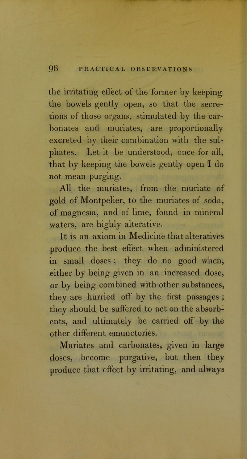 the irritating effect of the former by keeping the bowels gently open, so that the secre- tions of those organs, stimulated by the car- bonates and muriates, are proportionally excreted by their combination with the sul- phates. Let it be understood, once for all, that by keeping the bowels gently open I do not mean purging. All the muriates, from the muriate of gold of Montpelier, to the muriates of soda, of magnesia, and of lime, found in mineral waters, are highly alterative. It is an axiom in Medicine that alteratives produce the best effect when administered in small doses; they do no good when, either by being given in an increased dose, or by being combined with other substances, they are hurried off by the first passages ; they should be suffered to act on the absorb- ents, and ultimately be carried off by the other different emunctories. Muriates and carbonates, given in large doses, become purgative, but then they produce that effect by irritating, and always