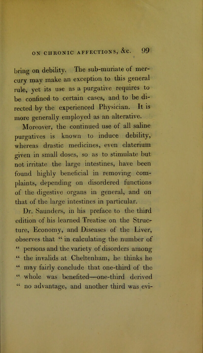 bring on debility. The sub-muriate of mer- cury may make an exception to this general rule, yet its use as a purgative requires to be confined to certain cases, and to be di- rected by the experienced Physician. It is more generally employed as an alterative. Moreover, the continued use of all saline purgatives is known to induce debility, whereas drastic medicines, even elaterium given in small doses, so as to stimulate but not irritate the large intestines, have been found highly beneficial in removing com- plaints, depending on disordered functions of the digestive organs in general, and on that of the large intestines in particular. Dr. Saunders, in his preface to the third edition of his learned Treatise on the Struc- ture, Economy, and Diseases of the Liver, observes that “ in calculating the number of “ persons and the variety of disorders among “ the invalids at Cheltenham, he thinks he “ may fairly conclude that one-third of the “ whole was benefited—one-third derived “ no advantage, and another third was evi-