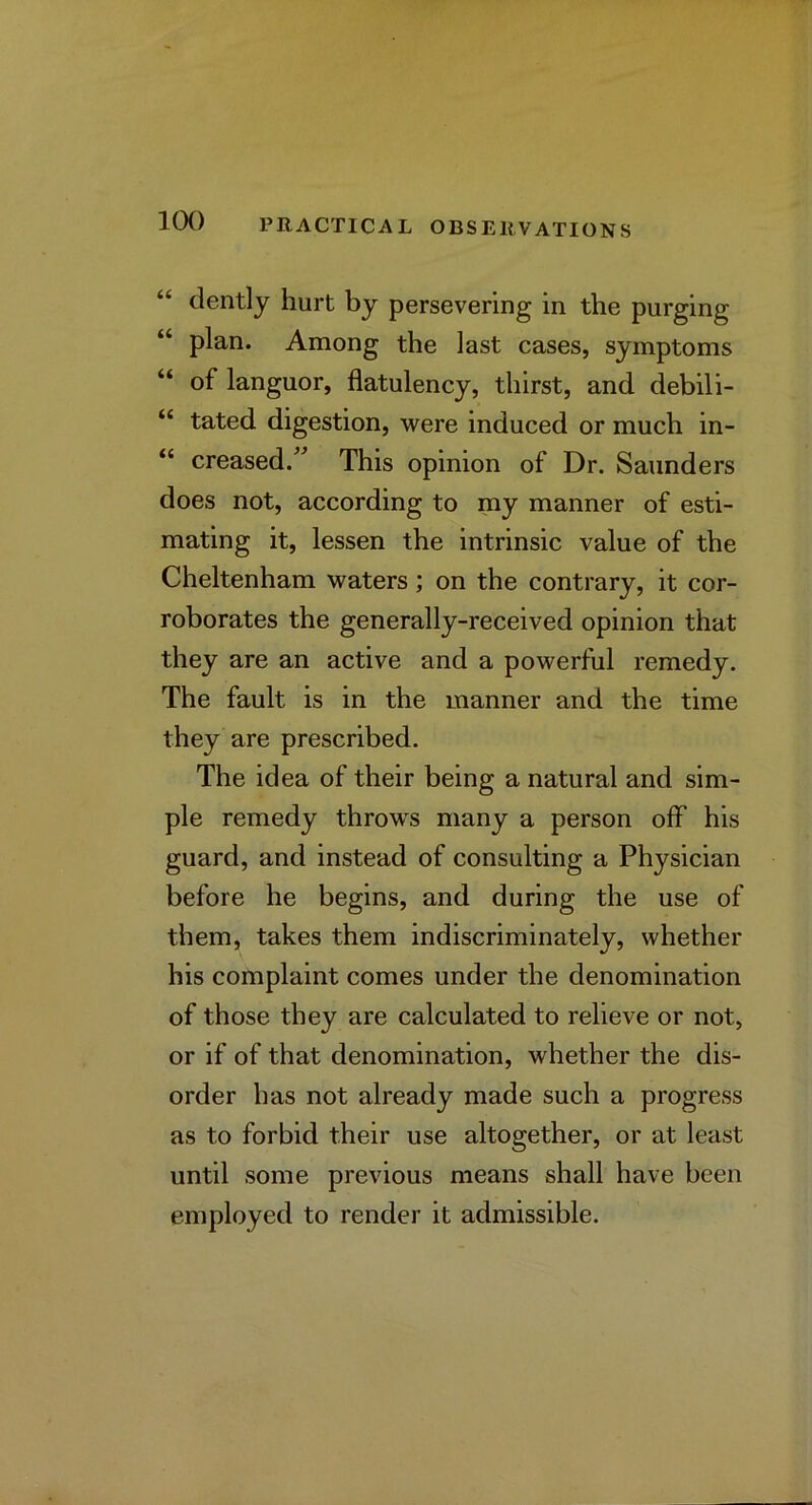 “ clently hurt by persevering in the purging “ plan. Among the last cases, symptoms “ of languor, flatulency, thirst, and debili- “ tated digestion, were induced or much in- “ creased.” This opinion of Dr. Saunders does not, according to my manner of esti- mating it, lessen the intrinsic value of the Cheltenham waters; on the contrary, it cor- roborates the generally-received opinion that they are an active and a powerful remedy. The fault is in the manner and the time they are prescribed. The idea of their being a natural and sim- ple remedy throws many a person off his guard, and instead of consulting a Physician before he begins, and during the use of them, takes them indiscriminately, whether his complaint comes under the denomination of those they are calculated to relieve or not, or if of that denomination, whether the dis- order has not already made such a progress as to forbid their use altogether, or at least until some previous means shall have been employed to render it admissible.