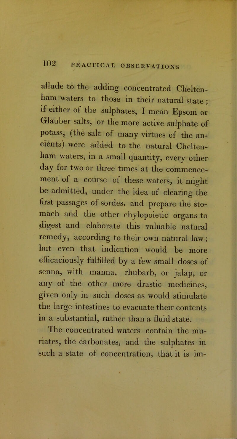 allude to the adding concentrated Chelten- ham waters to those in their natural state; if either of the sulphates, I mean Epsom or Glauber salts, or the more active sulphate of potass, (the salt of many virtues of the an- cients) were added to the natural Chelten- ham waters, in a small quantity, every other day for two or three times at the commence- ment of a course of these waters, it might be admitted, under the idea of clearing the first passages of sordes, and prepare the sto- mach and the other chylopoietic organs to digest and elaborate this valuable natural remedy, according to their own natural law; but even that indication would be more efficaciously fulfilled by a few small doses of senna, with manna, rhubarb, or jalap, or any of the other more drastic medicines, given only in such doses as would stimulate the large intestines to evacuate their contents in a substantial, rather than a fluid state. The concentrated waters contain the mu- riates, the carbonates, and the sulphates in such a state of concentration, that it is im-