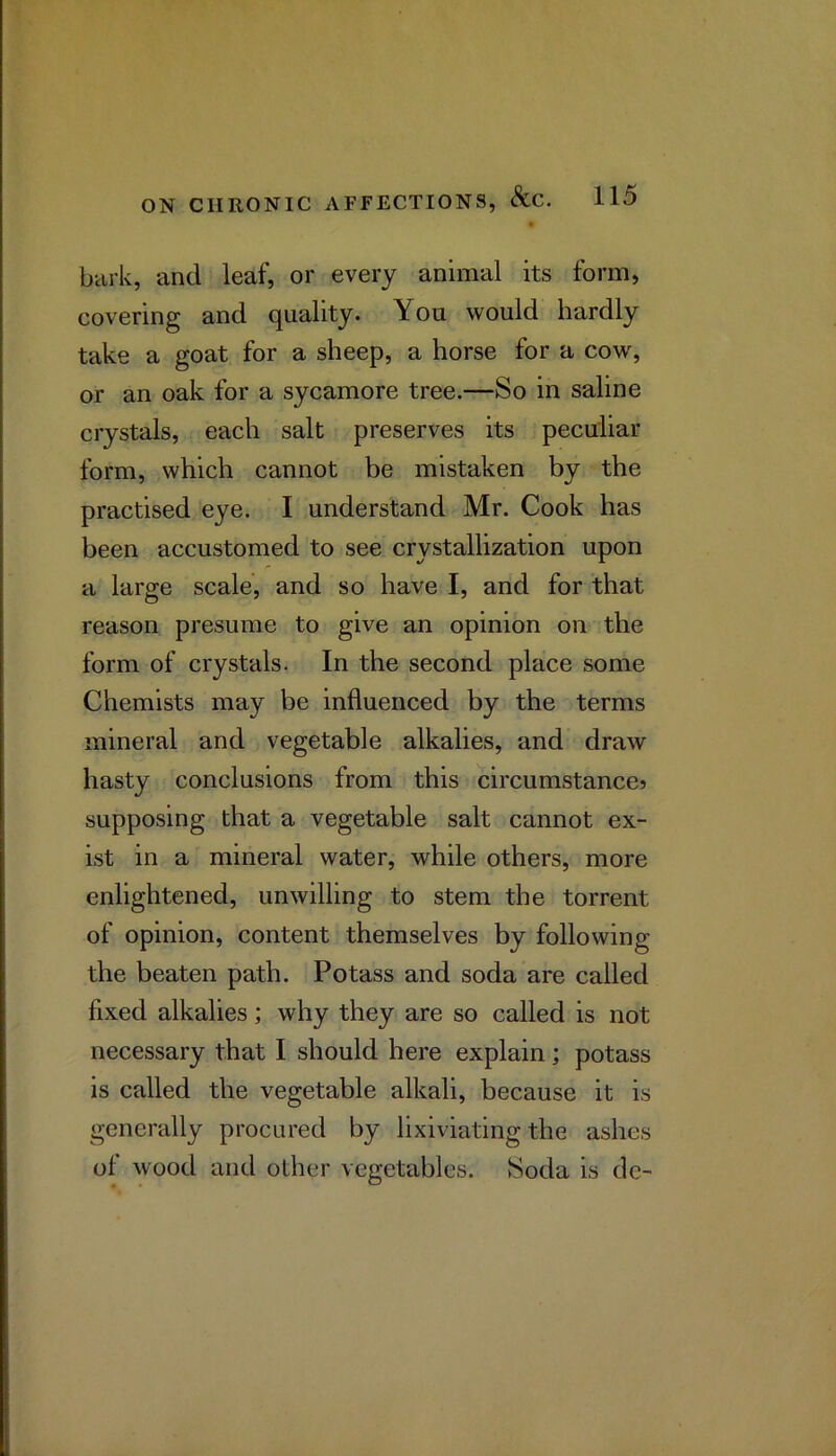 bark, and leaf, or every animal its form, covering and quality. You would hardly take a goat for a sheep, a horse for a cow, or an oak for a sycamore tree.—So in saline crystals, each salt preserves its peculiar form, which cannot be mistaken by the practised eye. I understand Mr. Cook has been accustomed to see crystallization upon a large scale, and so have I, and for that reason presume to give an opinion on the form of crystals. In the second place some Chemists may be influenced by the terms mineral and vegetable alkalies, and draw hasty conclusions from this circumstancej supposing that a vegetable salt cannot ex- ist in a mineral water, while others, more enlightened, unwilling to stem the torrent of opinion, content themselves by following the beaten path. Potass and soda are called fixed alkalies; why they are so called is not necessary that I should here explain; potass is called the vegetable alkali, because it is generally procured by lixiviating the ashes of wood and other vegetables. Soda is de-
