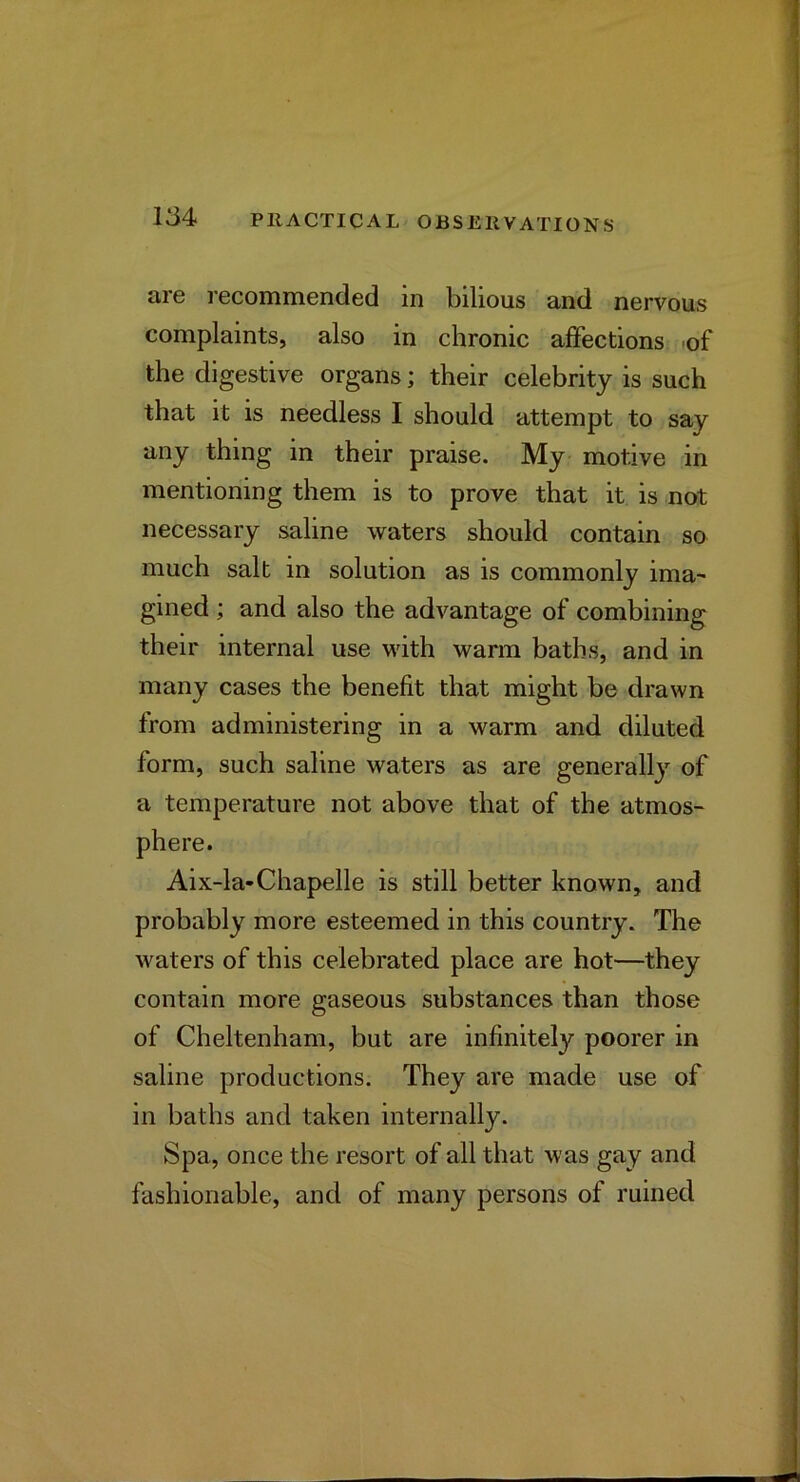 are I'ecommended in bilious and nervous complaints, also in chronic affections of the digestive organs; their celebrity is such that it is needless I should attempt to say any thing in their praise. My motive in mentioning them is to prove that it is not necessary saline waters should contain so much salt in solution as is commonly ima- gined ; and also the advantage of combining their internal use with warm baths, and in many cases the benefit that might be drawn from administering in a warm and diluted form, such saline waters as are generally of a temperature not above that of the atmos- phere. Aix-la-Chapelle is still better known, and probably more esteemed in this country. The waters of this celebrated place are hot—they contain more gaseous substances than those of Cheltenham, but are infinitely poorer in saline productions. They are made use of in baths and taken internally. Spa, once the resort of all that was gay and fashionable, and of many persons of ruined
