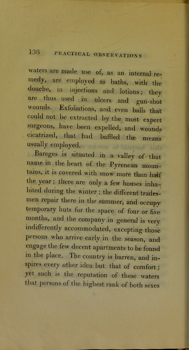 waters are made use of, as an internal re- medy, are employed as baths, with the douche, ill injections and lotions; they are thus used in ulcers and gun-shot wounds. Exfoliations, and,.even balls that could not be extracted by the most expert surgeons, have been expelled, and wounds cicatrized, that had baffled the means usually employed. Bareges is situated in a valley of that name in the heart of the Pyrenean moun- tains, it is covered with snow more than half the year; there are only a few houses inha- bited during the winter ; the different trades- men repair there in the summer, and occupy temporary huts for the space of four or fiVe months, and the company in general is very indifferently accommodated, excepting those persons who arrive early in the season, and engage the few decent apartments to be found m the place. The country is barren, and in- spires every other idea but that of comfort; yet such is the reputation of these waters that persons of the highest rank of both sexes
