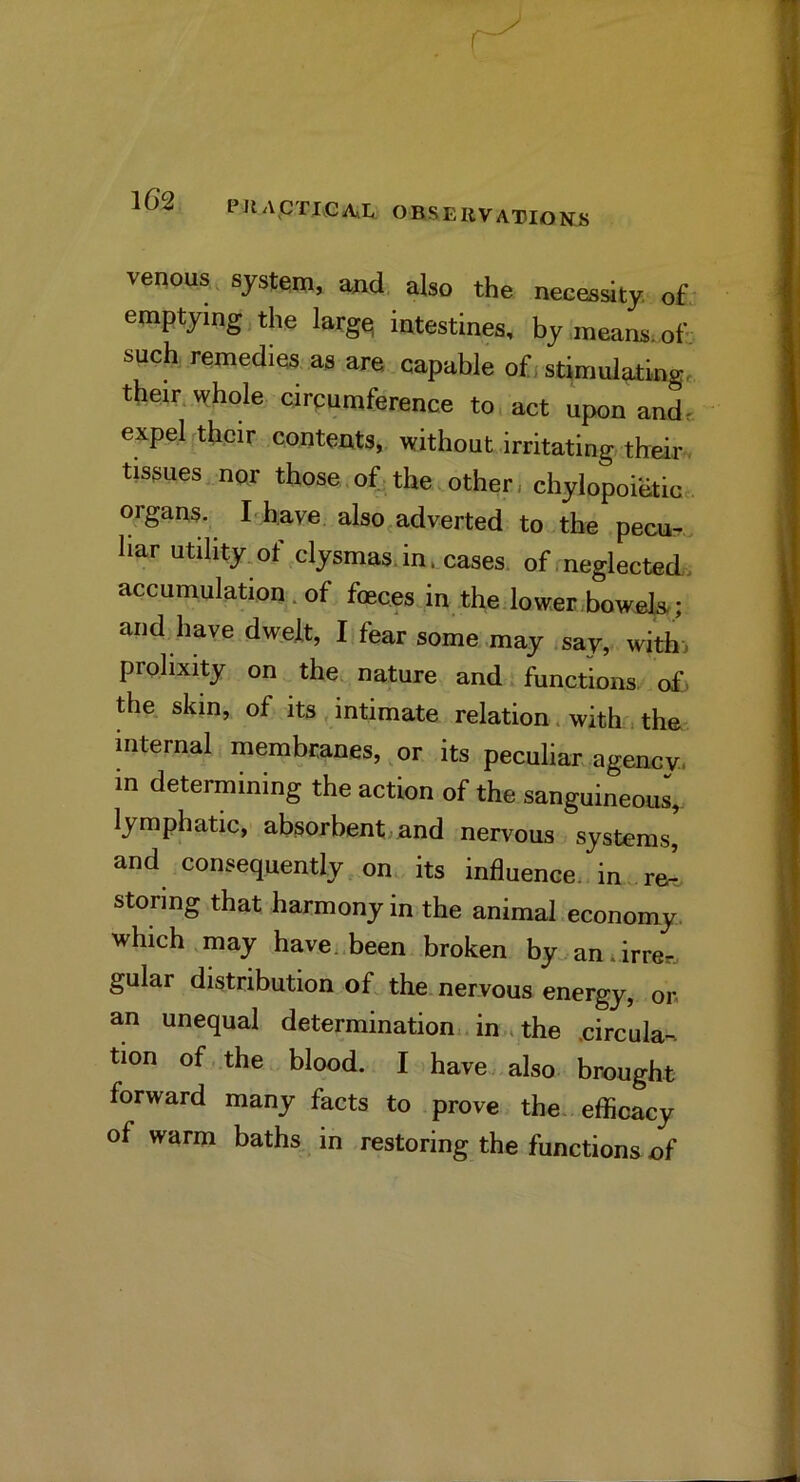 PIlACrj,CjA*Ii ORSEUVATIOKS veqous, system, and also the necessity of emptying the larg^ intestines, by means, of such remedies as are capable ofi stimulating, their whole circumference to. act upon and. expel their contents, without irritating their, tissuesmor those.of-the.other, chylopoietim. organs. I'have also,adverted to the pecu^ bar utility, of clysmas.in. cases of, neglected, accumulation. of foeces.in the lower bowels.; and have dwelt, I fear some may .say, withi prolixity on the. nature and functions, of, the skin, of its,intimate relation. with .the internal membranes, or its peculiar, agency, m determining the action of the sanguineous^ lymphatic, absorbent, and nervous systems, and consequently ..on its influence, in re^ storing that harmony in the animal economy, which ,may have..been broken by„ an lirrer.. gular distribution of the nervous energy, on an unequal determination., in . the .circula-. tion of the blood. I have , also brought forward many facts to prove the efficacy of warm baths. in restoring the functions of