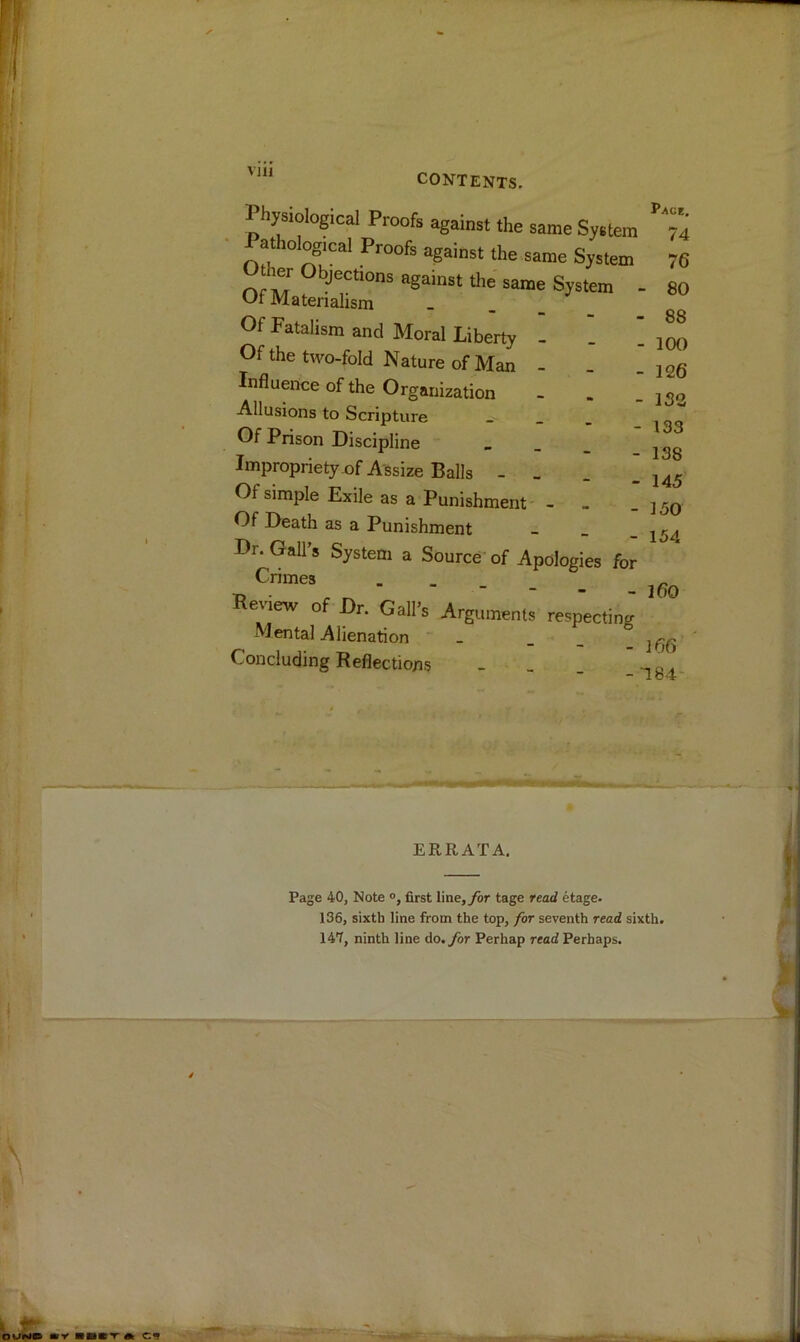 Vlll CONTENTS. Physiological Proofs against the same System • athological Proofs against the same System Other Ob>ctions against the same System . Of Materialism . . _ Of Fatalism and Moral Liberty - _ ! Of the two-fold Nature of Man - Influence of the Organization Allusions to Scripture _ _ . Of Prison Discipline Impropriety of Assize Balls - . . . Of simple Exile as a Punishment - - Of Death as a Punishment - _ _ Dr. Gall’s System a Source of Apologies for Crimes _ Review of Dr. Gall’s Argumenls respecting Mental Alienation Concluding Reflections - _ _ Pace, 74 76 - 80 - 88 - 100 - 126 - 132 • 133 138 145 150 154 160 m 184 ERRATA. Page 40, Note first line,ybr tage read etage. 136, sixth line from the top, for seventh read sixth. 147, ninth line do. for Perhap read Perhaps.