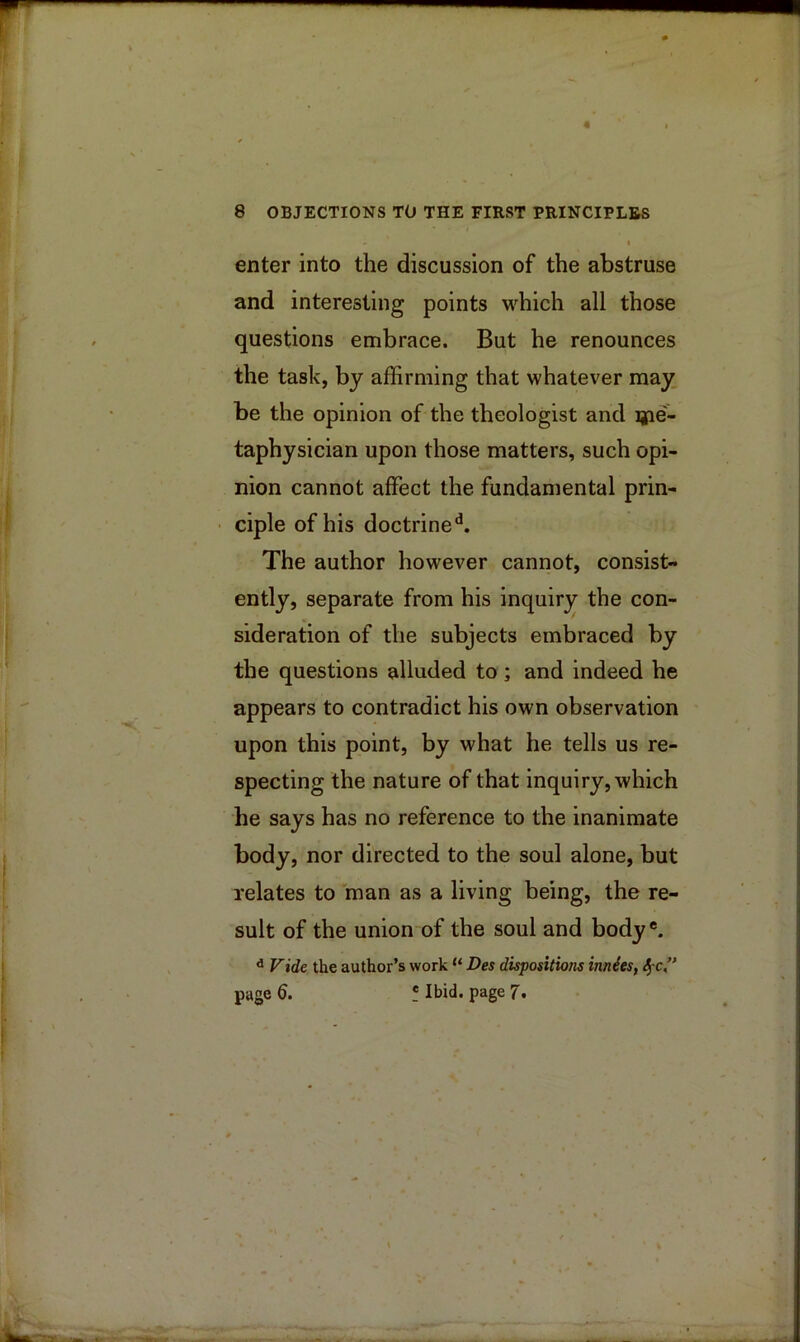 enter into the discussion of the abstruse and interesting points M-^hich all those questions embrace. But he renounces the task, by affirming that whatever may be the opinion of the theologist and ijie- taphysician upon those matters, such opi- nion cannot affect the fundamental prin- ciple of his doctrine^. The author however cannot, consist- ently, separate from his inquir3^ the con- sideration of the subjects embraced by the questions alluded to ; and indeed he appears to contradict his own observation upon this point, by what he tells us re- specting the nature of that inquiry, which he says has no reference to the inanimate body, nor directed to the soul alone, but relates to man as a living being, the re- sult of the union of the soul and body*. ^ Vide the author’s work “ Des dispositions innieSf page 6. ! Ibid, page 7.