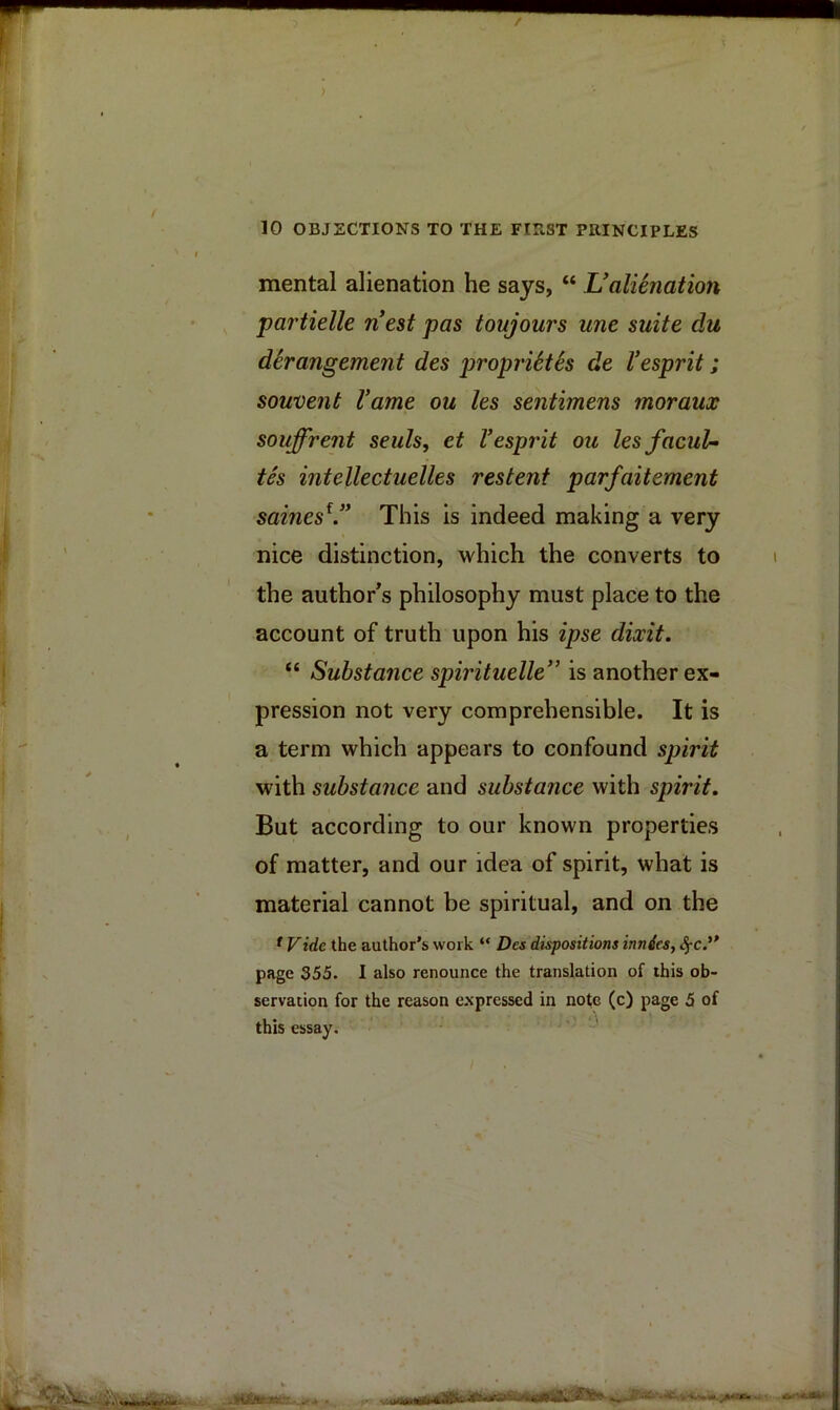 mental alienation he says, “ Ualienation partielle nest pas toujours une suite du derangement des proprUtis de Vesprit; souvent Vame ou les sentimens moraux souffrent seals, et Vesprit ou lesfacuU tes intellectuelles restent parfaitement saines^.” This is indeed making a very nice distinction, which the converts to the author^s philosophy must place to the account of truth upon his ipse dixit. “ Substance spirituelle” is another ex- pression not very comprehensible. It is a term which appears to confound spirit with substance and substance with spirit. But according to our known properties of matter, and our idea of spirit, what is material cannot be spiritual, and on the ^ Vide the author’s work “ Das dispositions innies, <§-c.” page 355. I also renounce the translation of this ob- servation for the reason c.xpressed in note (c) page 5 of this essay.