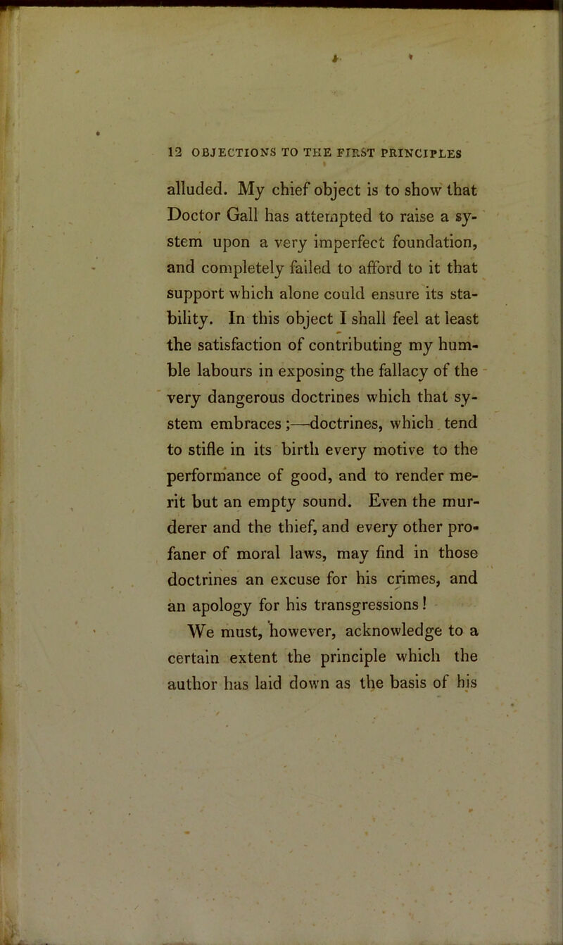 I alluded. My chief object is to show that Doctor Gall has attempted to raise a sy- stem upon a very imperfect foundation, and completely failed to afford to it that support which alone could ensure its sta- bility. In this object I shall feel at least the satisfaction of contributing my hum- ble labours in exposing the fallacy of the - very dangerous doctrines which that sy- stem embraces ;—doctrines, which. tend to stifle in its birth every motive to the perform*ance of good, and to render me- rit but an empty sound. Even the mur- derer and the thief, and every other pro- faner of moral laws, mav find in those doctrines an excuse for his crimes, and an apology for his transgressions! We must, however, acknowledge to a certain extent the principle which the author has laid down as the basis of his