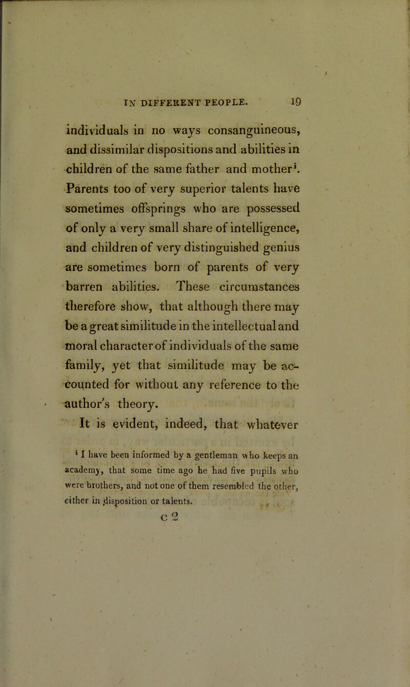 individuals in no ways consanguineous, and dissimilar dispositions and abilities in children of the same father and mother\ •Parents too of very superior talents have sometimes offsprings who are possessed of only a very small share of intelligence, and children of very distinguished genius are sometimes born of parents of very •barren abilities. These circumstances therefore show, that although there may- be a great similitude in the intellectual and moral character of individuals of the same family, yet that similitude may be ac- counted for without any reference to the author's theory. It is evident, indeed, that whatever * I have been informed by a gentleman who keeps an academy, that some time ago he had five pupils who were brothers, and not one of them resembled the other, either in .disposition or talents.