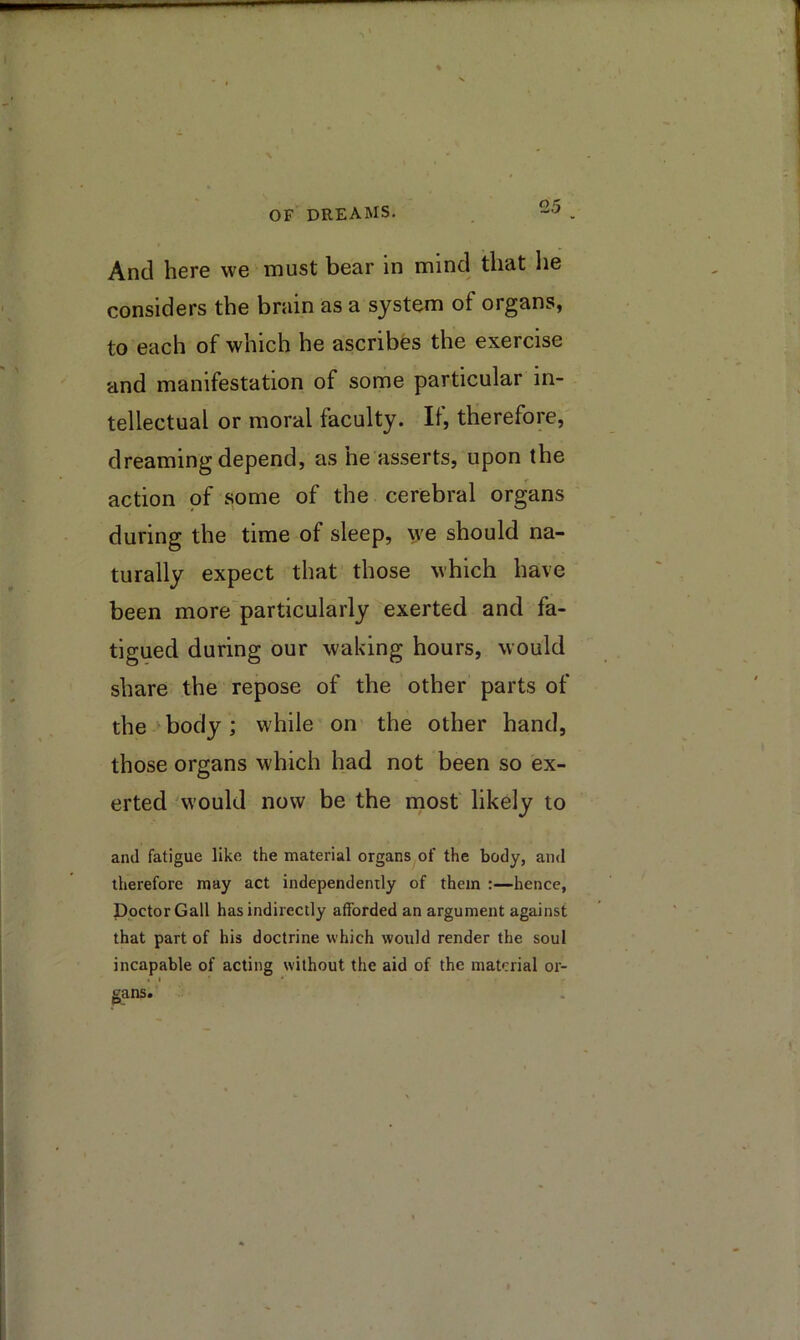 And here we must bear in mind that he considers the brain as a system of organs, to each of which he ascribes the exercise and manifestation of some particular in- tellectual or moral faculty. II, therefore, dreaming depend, as he asserts, upon the action of some of the cerebral organs during the time of sleep, \ve should na- turally expect that those which have been more particularly exerted and fa- tigued during our waking hours, would share the repose of the other parts of the'body; while on the other hand, those organs which had not been so ex- erted 'would now be the mosf likely to ami fatigue like the material organs of the body, and therefore may act independently of them :—hence, Doctor Gall has indirectly afforded an argument against that part of his doctrine which would render the soul incapable of acting without the aid of the material or- » I * g^ans.