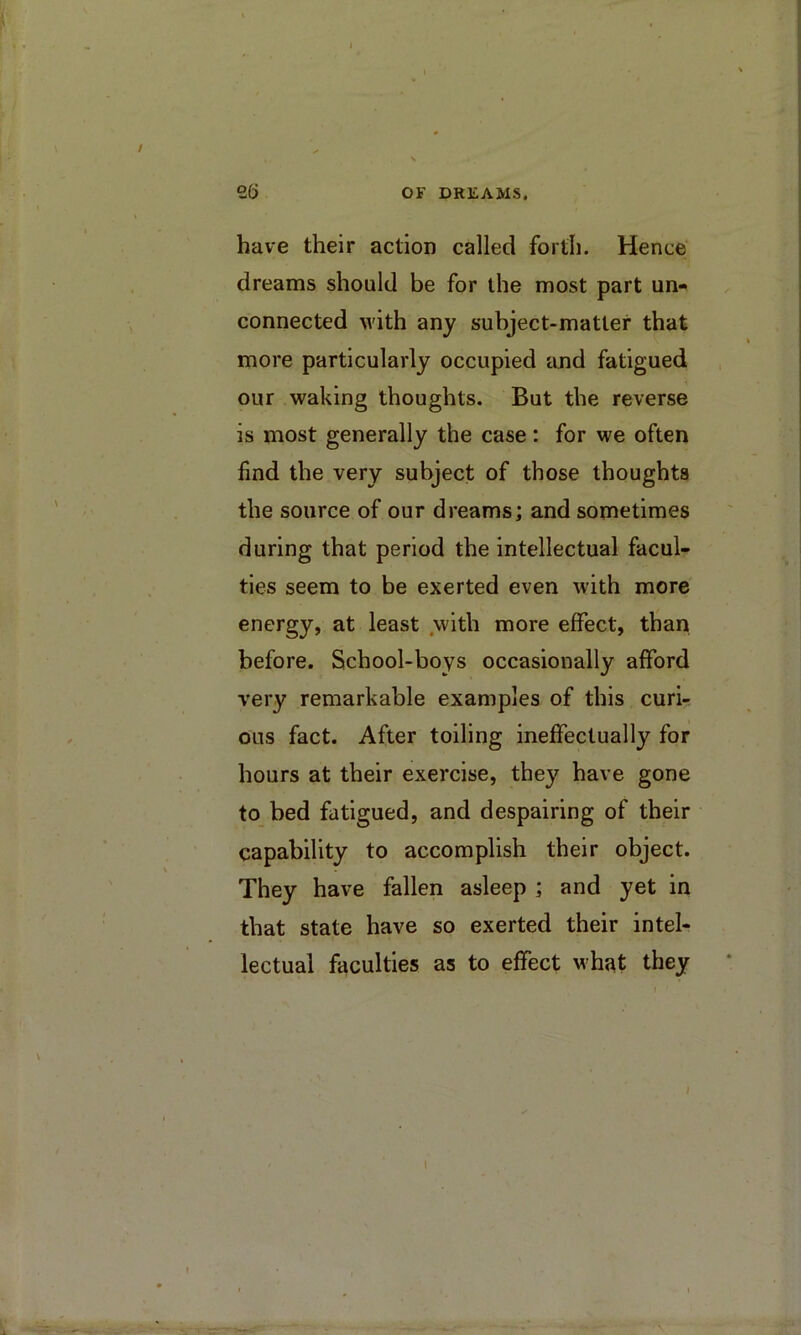 have their action called forth. Hence’ dreams should be for the most part un- connected with any subject-matter that more particularly occupied emd fatigued our waking thoughts. But the reverse is most generally the case: for we often find the very subject of those thoughts the source of our dreams; and sometimes during that period the intellectual facul- ties seem to be exerted even with more energy, at least .with more effect, than before. School-boys occasionally afford very remarkable examples of this curi- ous fact. After toiling ineffectually for hours at their exercise, they have gone to bed fatigued, and despairing of their capability to accomplish their object. They have fallen asleep ; and yet in that state have so exerted their intel- lectual faculties as to effect what they