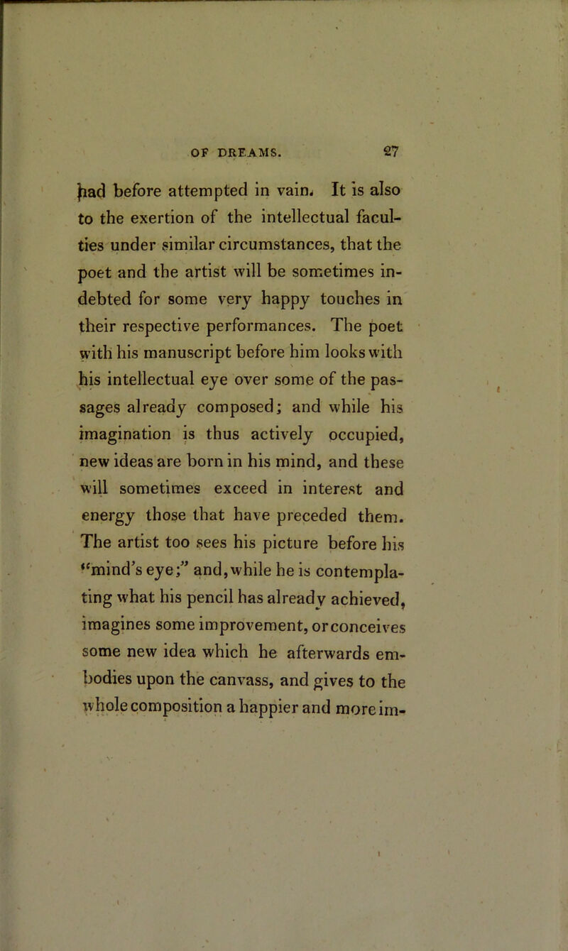 fiad before attempted in vain^ It is also to the exertion of the intellectual facul- ties under similar circumstances, that the poet and the artist will be sometimes in- debted for some very happy touches in their respective performances. The poet with his manuscript before him looks with his intellectual eye over some of the pas- sages already composed; and while his imagination is thus actively occupied, ' new ideas are born in his mind, and these will sometimes exceed in interest and energy those that have preceded them. The artist too sees his picture before his “mind’s eye;” and,while he is contempla- ting what his pencil has already achieved, imagines some improvement, orconceives some new idea which he afterwards em- bodies upon the can\^ass, and gives to the whole composition a happier and moreiin- 1